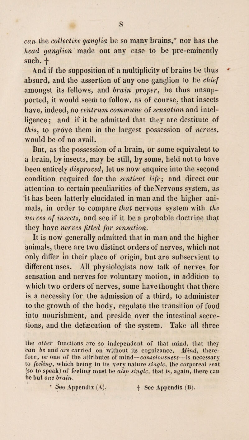 can the collective ganglia be so many brains/ nor has the head ganglion made out any case to be pre-eminently such, f And if the supposition of a multiplicity of brains be thus absurd, and the assertion of any one ganglion to be chief amongst its fellows, and brain proper, be thus unsup¬ ported, it would seem to follow, as of course, that insects have, indeed, no centrum commune of sensation and intel¬ ligence ; and if it be admitted that they are destitute of this, to prove them in the largest possession of nerves, would be of no avail. r . I But, as the possession of a brain, or some equivalent to a brain, by insects, may be still, by some, held not to have been entirely disproved, let us now enquire into the second condition required for the sentient life; and direct our attention to certain peculiarities of theNervous system, as it has been latterly elucidated in man and the higher ani¬ mals, in order to compare that nervous system with the nerves of insects, and see if it be a probable doctrine that they have nerves fitted for sensation. It is now generally admitted that in man and the higher animals, there are two distinct orders of nerves, which not only differ in their place of origin, but are subservient to different uses. All physiologists now talk of nerves for sensation and nerves for voluntary motion, in addition to which two orders of nerves, some have thought that there is a necessity for the admission of a third, to administer to the growth of the body, regulate the transition of food into nourishment,* and preside over the intestinal secre¬ tions, and the defaecation of the system. Take all three the other functions are so independent of that inind, that they can be and are carried on without its cognizance. Mind, there¬ fore, or one of the attributes of mind—consciousness■—is necessary to feeling, w hich being in its very nature single, the corporeal seat (so to speak) of feeling must be also single, that is, again, there can be but one brain.