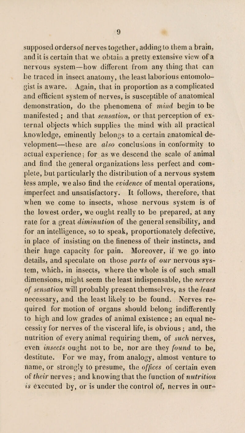 supposed orders of nerves together, adding to them a brain, and it is certain that we obtain a pretty extensive view of a nervous system—how different from any thing that can be traced in insect anatomy, the least laborious entomolo¬ gist is aware. Again, that in proportion as a complicated and efficient system of nerves, is susceptible of anatomical demonstration, do the phenomena of mind begin to be manifested ; and that sensation, or that perception of ex¬ ternal objects which supplies the mind with ail practical knowledge, eminently belongs to a certain anatomical de¬ velopment—these are also conclusions in conformity to actual experience; for as we descend the scale of animal and find the general organizations less perfect and com¬ plete, but particularly the distribution of a nervous system less ample, we also find the evidence of mental operations, imperfect and unsatisfactory. It follows, therefore, that when we come to insects, whose nervous system is of the lowest order, we ought really to be prepared, at any rate for a great diminution of the general sensibility, and for an intelligence, so to speak, proportionately defective, in place of insisting on the fineness of their instincts, and their huge capacity for pain. Moreover, if we go into details, and speculate on those parts of our nervous sys¬ tem, which, in insects, where the whole is of such small dimensions, might seem the least indispensable, the nerves of sensation will probably present themselves, as the least necessary, and the least likely to be found. Nerves re¬ quired for motion of organs should belong indifferently to high and low grades of animal existence; an equal ne¬ cessity for nerves of the visceral life, is obvious; and, the nutrition of every animal requiring them, of such nerves, even insects ought not to be, nor are they found to be, destitute. For we may, from analogy, almost venture to name, or strongly to presume, the offices of certain even of their nerves; and knowing that the function of nutrition is Executed by, or is under the control of, nerves in our-