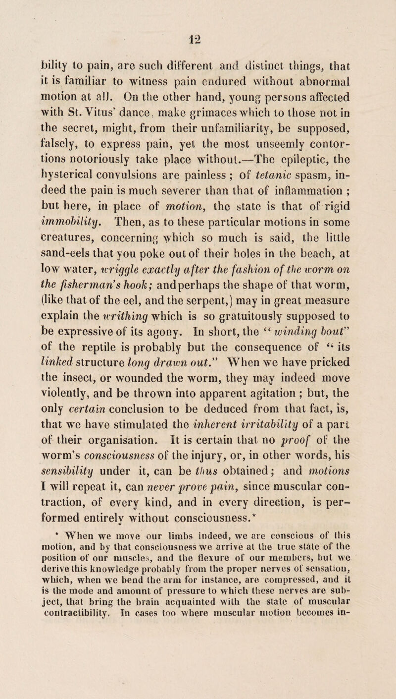 1-2 bility to pain, are such different and distinct things, that it is familiar to witness pain endured without abnormal motion at all. On the other hand, young persons affected with St. Vitus’ dance, make grimaces which to those not in the secret, might, from their unfamiiiarity, be supposed, falsely, to express pain, yet the most unseemly contor¬ tions notoriously take place without.—The epileptic, the hysterical convulsions are painless ; of tetanic spasm, in¬ deed the pain is much severer than that of inflammation ; but here, in place of motion, the state is that of rigid immobility. Then, as to these particular motions in some creatures, concerning which so much is said, the little sand-eels that you poke out of their holes in the beach, at low water, wriggle exactly after the fashion of the worm on the fisherman’s hook; andperhaps the shape of that worm, (like that of the eel, and the serpent,) may in great measure explain the writhing which is so gratuitously supposed to be expressive of its agony. In short, the “ winding bout” of the reptile is probably but the consequence of “ its linked structure long drawn out When we have pricked the insect, or wounded the worm, they may indeed move violently, and be thrown into apparent agitation ; but, the only certain conclusion to be deduced from that fact, is, that we have stimulated the inherent irritability of a part of their organisation. It is certain that no proof of the worm’s consciousness of the injury, or, in other words, his sensibility under it, can be thus obtained; and motions I will repeat it, can never prove pain, since muscular con¬ traction, of every kind, and in every direction, is per¬ formed entirely without consciousness.* * When we move our limbs indeed, we are conscious of this motion, and by that consciousness we arrive at the true stale of the position of our muscles, and the flexure of our members, but we derive this knowledge probably from the proper nerves of sensation, which, when we bend the arm for instance, are compressed, and it is the mode and amount of pressure to which these nerves are sub¬ ject, that bring the brain acquainted with the state of muscular conlraclibility. In cases too where muscular motion becomes in-