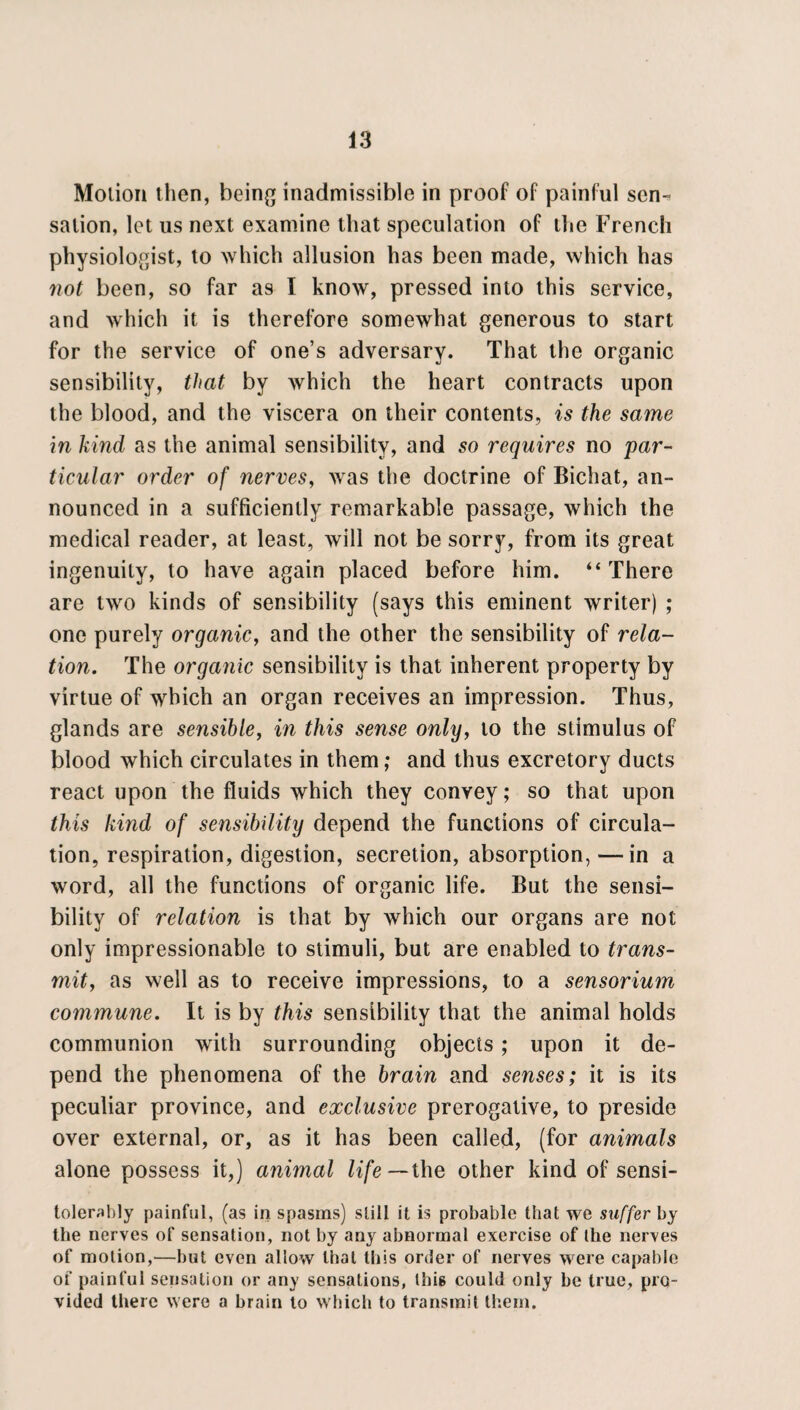 Motion then, being inadmissible in proof of painful sen-* sation, let us next examine that speculation of the French physiologist, to which allusion has been made, which has not been, so far as I know, pressed into this service, and which it is therefore somewhat generous to start for the service of one’s adversary. That the organic sensibility, that by which the heart contracts upon the blood, and the viscera on their contents, is the same in kind as the animal sensibility, and so requires no par¬ ticular order of nerves, was the doctrine of Bichat, an¬ nounced in a sufficiently remarkable passage, which the medical reader, at least, will not be sorry, from its great ingenuity, to have again placed before him. “There are two kinds of sensibility (says this eminent writer) ; one purely organic, and the other the sensibility of rela¬ tion. The organic sensibility is that inherent property by virtue of which an organ receives an impression. Thus, glands are sensible, in this sense only, to the stimulus of blood which circulates in them; and thus excretory ducts react upon the fluids which they convey; so that upon this kind of sensibility depend the functions of circula¬ tion, respiration, digestion, secretion, absorption, —in a word, all the functions of organic life. But the sensi¬ bility of relation is that by which our organs are not only impressionable to stimuli, but are enabled to trans¬ mit, as well as to receive impressions, to a sensorium commune. It is by this sensibility that the animal holds communion with surrounding objects; upon it de¬ pend the phenomena of the brain and senses; it is its peculiar province, and exclusive prerogative, to preside over external, or, as it has been called, (for animals alone possess it,) animal life— the other kind of sensi- tolerably painful, (as in spasms) still it is probable that we suffer by the nerves of sensation, not by any abnormal exercise of the nerves of motion,—but even allow that this order of nerves were capable of painful sensation or any sensations, this could only be true, pro¬ vided there were a brain to which to transmit them.