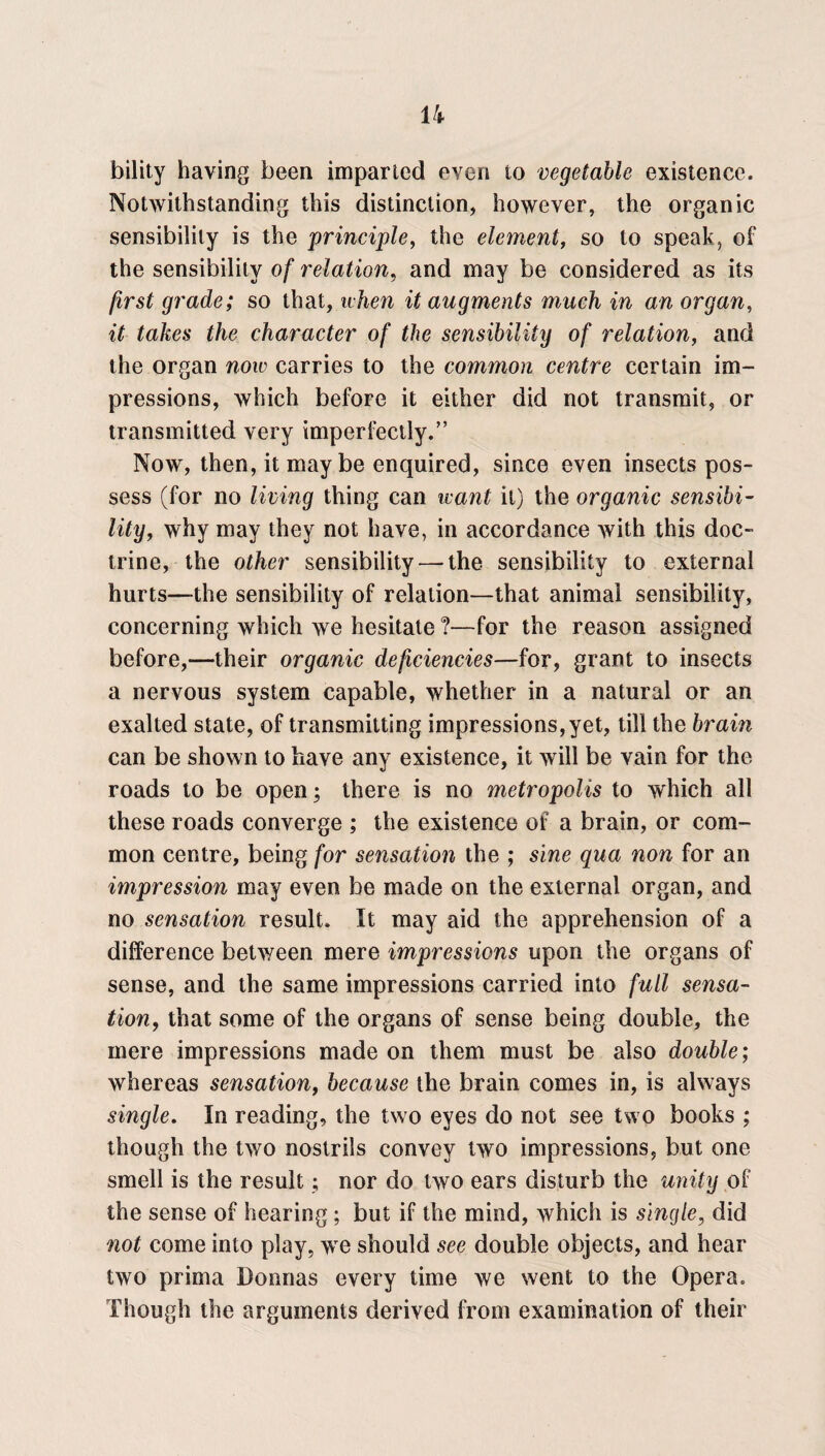 bility having been imparted even to vegetable existence. Notwithstanding this distinction, however, the organic sensibility is the principle, the element, so to speak, of the sensibility of relation, and may be considered as its first grade; so that, when it augments much in an organ, it takes the character of the sensibility of relation, and the organ now carries to the common centre certain im¬ pressions, which before it either did not transmit, or transmitted very imperfectly.” Now, then, it maybe enquired, since even insects pos¬ sess (for no living thing can want it) the organic sensibi¬ lity, why may they not have, in accordance with this doc¬ trine, the other sensibility — the sensibility to external hurts—the sensibility of relation—that animal sensibility, concerning which we hesitate ?—for the reason assigned before,—their organic deficiencies—for, grant to insects a nervous system capable, whether in a natural or an exalted state, of transmitting impressions,yet, till the brain can be shown to have any existence, it will be vain for the roads to be open; there is no metropolis to which all these roads converge ; the existence of a brain, or com¬ mon centre, being for sensation the ; sine qua non for an impression may even be made on the external organ, and no sensation result. It may aid the apprehension of a difference between mere impressions upon the organs of sense, and the same impressions carried into full sensa¬ tion,, that some of the organs of sense being double, the mere impressions made on them must be also double; whereas sensation, because the brain comes in, is always single. In reading, the two eyes do not see tw o books ; though the two nostrils convey two impressions, but one smell is the result; nor do two ears disturb the unity of the sense of hearing; but if the mind, which is single, did not come into play, we should see double objects, and hear two prima Donnas every time we went to the Opera. Though the arguments derived from examination of their