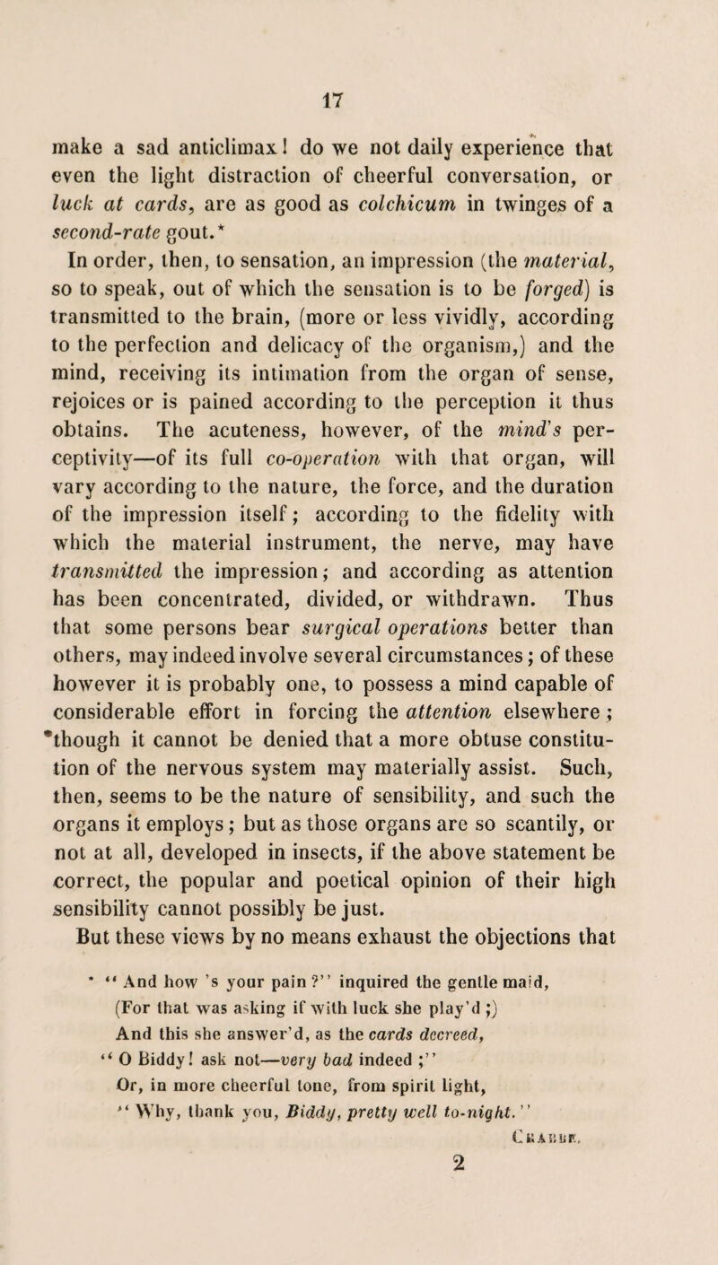 make a sad anticlimax I do we not daily experience that even the light distraction of cheerful conversation, or luck at cards, are as good as colchicum in twinges of a second-rate gout.* In order, then, to sensation, an impression (the material, so to speak, out of which the sensation is to be forged) is transmitted to the brain, (more or less vividly, according to the perfection and delicacy of the organism,) and the mind, receiving its intimation from the organ of sense, rejoices or is pained according to the perception it thus obtains. The acuteness, however, of the mind's per¬ ceptivity—of its full co-operation with that organ, will vary according to the nature, the force, and the duration of the impression itself; according to the fidelity with which the material instrument, the nerve, may have transmitted the impression; and according as attention has been concentrated, divided, or withdrawn. Thus that some persons bear surgical operations better than others, may indeed involve several circumstances; of these however it is probably one, to possess a mind capable of considerable effort in forcing the attention elsewhere ; ’though it cannot be denied that a more obtuse constitu¬ tion of the nervous system may materially assist. Such, then, seems to be the nature of sensibility, and such the organs it employs; but as those organs are so scantily, or not at all, developed in insects, if the above statement be correct, the popular and poetical opinion of their high sensibility cannot possibly be just. But these views by no means exhaust the objections that * “ And how ’s your pain *?” inquired the gentle maid, (For that was asking if with luck she play’d ;) And this she answer’d, as the cards decreed, “ O Biddy! ask not—very bad indeed Or, in more cheerful tone, from spirit light, Why, thank you, Biddy, pretty well to-night. ” C KABUK, 2