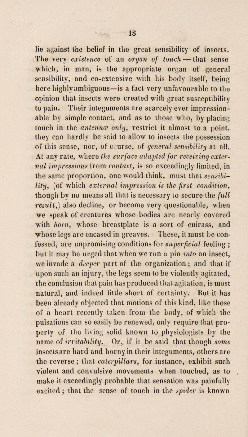 lie against the belief in the great sensibility of insects. The very existence of an organ of touch — that sense which, in man, is the appropriate organ of general sensibility, and co-extensive with his body itself, being here highly ambiguous—is a fact very unfavourable to the opinion that insects were created with great susceptibility to pain. Their integuments are scarcely ever impression¬ able by simple contact, and as to those who, by placing touch in the antennae only, restrict it almost to a point, they can hardly be said to allow to insects the possession of this sense, nor, of course, of general sensibility at all. At any rate, where the surface adapted for receiving exter¬ nal impressions from contact, is so exceedingly limited, in the same proportion, one would think, must that sensibi¬ lity, (of which external impression is the first condition, though by no means all that is necessary to secure the full result,) also decline, or become very questionable, when we speak of creatures whose bodies are nearly covered with horn, whose breastplate is a sort of cuirass, and whose legs are encased in greaves. These, it must be con¬ fessed, are unpromising conditions for superficial feeling ; but it may be urged that when we run a pin into an insect, we invade a deeper part of the organization ; and that if upon such an injury, the legs seem to be violently agitated, the conclusion that pain has produced that agitation, is most natural, and indeed little short of certainty. But it has been already objected that motions of this kind, like those of a heart recently taken from the body, of which the pulsations can so easily be renewed, only require that pro¬ perty of the living solid known to physiologists by the name of irritability. Or, if it be said that though some insects are hard and horny in their integuments, others are the reverse; that caterpillars, for instance, exhibit such violent and convulsive movements when touched, as to , make it exceedingly probable that sensation was painfully excited ; that the sense of touch in the spider is know n