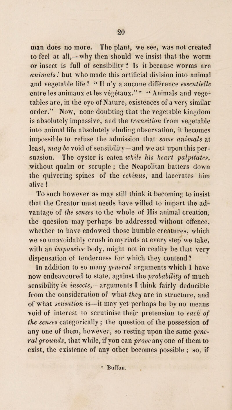 man does no more. The plant, we see, was not created to feel at all,—why then should we insist that the worm or insect is full of sensibility ? Is it because worms are animals! but who made this artificial division into animal and vegetable life? “ II n’y a aucune difference essentielle entre les animaux et les vegetaux.” * “ Animals and vege¬ tables are, in the eye of Nature, existences of a very similar order.” Now, none doubting that the vegetable kingdom is absolutely impassive, and the transition from vegetable into animal life absolutely eluding observation, it becomes impossible to refuse the admission that some animals at least, may be void of sensibility—and we act upon this per¬ suasion. The oyster is eaten while his heart palpitates, without qualm or scruple ; the Neapolitan batters down the quivering spines of the echinus, and lacerates him alive 1 To such however as may still think it becoming to insist that the Creator must needs have willed to impart the ad¬ vantage of the senses to the whole of His animal creation, the question may perhaps be addressed without offence, whether to have endowed those humble creatures, which we so unavoidably crush in myriads at every step we take, with an impassive body, might not in reality be that very dispensation of tenderness for which they contend? In addition to so many general arguments which I have now endeavoured to state, against the probability of much sensibility in insects, - arguments I think fairly deducible from the consideration of what they are in structure, and of what sensation is—it may yet perhaps be by no means void of interest to scrutinise their pretension to each of the senses categorically; the question of the possession of any one of them, however, so resting upon the same gene¬ ral grounds, that while, if you can prove any one of them to exist, the existence of any other becomes possible ; so, if * Button.