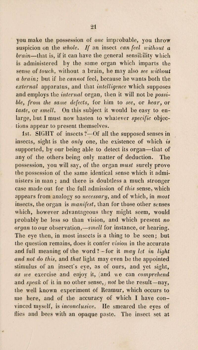 you make the possession of one improbable, you throw suspicion on the whole. If an insect can feel without a brain—that is, if it can have the general sensibility which is administered by the same organ which imparts the sense of touch, without a brain, he may also see without a brain; but if he cannot feel, because he wants both the external apparatus, and that intelligence which supposes and employs the internal organ, then it will not be possi¬ ble, from the same defects, for him to see, or hear, or taste, or smell. On this subject it would be easy to en¬ large, but I must now hasten to whatever specific objec¬ tions appear to present themselves. ,• i. 1st. SIGHT of insects ?—Of all the supposed senses in insects, sight is the only one, the existence of which is supported, by our being able to detect its organ—that of any of the others being only matter of deduction. The possession, you will say, of the organ must surely prove the possession of the same identical sense which it admi¬ nisters in man ; and there is doubtless a much stronger case made out for the full admission of this sense, which appears from analogy so necessary, and of which, in most insects, the organ is manifest, than for those other senses which, however advantageous they might seem, would probably be less so than vision, and which present no organ to our observation,—smell for instance, or hearing. The eye then, in most insects is a thing to be seen; but the question remains, does it confer vision in the accurate and full meaning of the word?-for it may let in light and not do this, and that light may even be the appointed stimulus of an insect’s eye, as of ours, and yet sight, as we exercise and enjoy it, (and v. e can comprehend and speak of it in no other sense,; not be the result—nay, the well known experiment of Reamur, which occurs to me here, and of the accuracy of which I have con¬ vinced myself, is inconclusive. He smeared the eyes of Hies and bees with an opaque paste. The insect set at