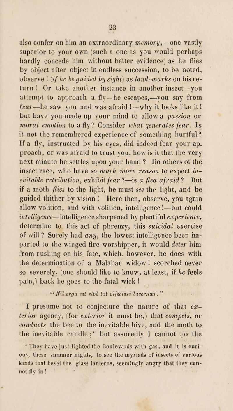 *23 also confer on him an extraordinary memory,—one vastly superior to your own (such a one as you would perhaps hardly concede him without better evidence) as he flies by object after object in endless succession, to be noted, observe ! {if he be guided by sight) as land-marks on his re¬ turn ! Or take another instance in another insect—-you attempt to approach a fly —he escapes,—you say from fear—he saw you and was afraid 1 —why it looks like it! but have you made up your mind to allow a passion or moral emotion to a fly? Consider what generates fear. Is it not the remembered experience of something hurtful? If a fly, instructed by his eyes, did indeed fear your ap¬ proach, or was afraid to trust you, how is it that the very next minute he settles upon your hand ? Do others of the insect race, who have so much more reason to expect in¬ evitable retribution, exhibit fear ?—is a flea afraid ? But if a moth flies to the light, he must see the light, and be guided thither by vision ! Here then, observe, you again allow volition, and with volition, intelligence!—but could intelligence—intelligence sharpened by plentiful experience, determine to this act of phrenzy, this suicidal exercise of will ? Surely had any, the lowest intelligence been im¬ parted to the winged fire-worshipper, it would deter him from rushing on his fate, which, however, he does with the determination of a Malabar widow! scorched never so severely, (one should like to know, at least, if he feels pa n,) back he goes to the fatal wick ! “ Nil ergo est sibi tot olfecisse Incernas! ” I presume not to conjecture the nature of that ex¬ terior agency, (for exterior it must be,) that compels, or conducts the bee to the inevitable hive, and the moth to the inevitable candle ;* but assuredly 1 cannot go the * They have just lighted the Boulevards with gas , and it is curi¬ ous, these summer nights, to see the myriads of insects of various kinds that heset the glass lanterns, seemingly angry that they can¬ not fly in!