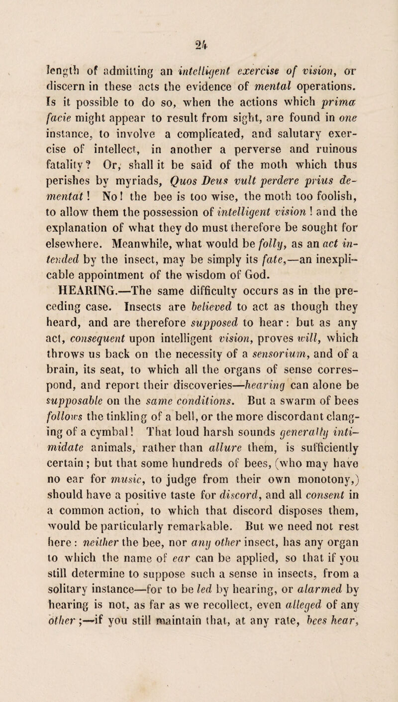 length of admitting an intelligent exercise of vision, or discern in these acts the evidence of mental operations. Is it possible to do so, when the actions which prima facie might appear to result from sight, are found in one instance, to involve a complicated, and salutary exer¬ cise of intellect, in another a perverse and ruinous fatality ? Or, shall it be said of the moth which thus perishes by myriads, Quos Deus vult perdere prius de- mentat! No! the bee is too wise, the moth too foolish, to allow them the possession of intelligent vision ! and the explanation of what they do must therefore be sought for elsewhere. Meanwhile, what would be folly, as an act in¬ tended by the insect, may be simply its fate,—an inexpli¬ cable appointment of the wisdom of God. HEARING.—The same difficulty occurs as in the pre¬ ceding case. Insects are believed to act as though they heard, and are therefore supposed to hear: but as any act, consequent upon intelligent vision, proves icill, which throws us back on the necessity of a sensorium, and of a brain, its seat, to which all the organs of sense corres¬ pond, and report their discoveries—hearing can alone be supposable on the same conditions. But a swarm of bees follows the tinkling of a bell, or the more discordant clang¬ ing of a cymbal! That loud harsh sounds generally inti¬ midate animals, rather than allure them, is sufficiently certain; but that some hundreds of bees, (who may have no ear for music, to judge from their own monotony,) should have a positive taste for discord, and all consent in a common action, to which that discord disposes them, would be particularly remarkable. But we need not rest here : neither the bee, nor any other insect, has any organ to which the name of ear can be applied, so that if you still determine to suppose such a sense in insects, from a solitary instance—for to be led by hearing, or alarmed by hearing is not, as far as we recollect, even alleged of any other;—if you still maintain that, at any rate, bees hear,