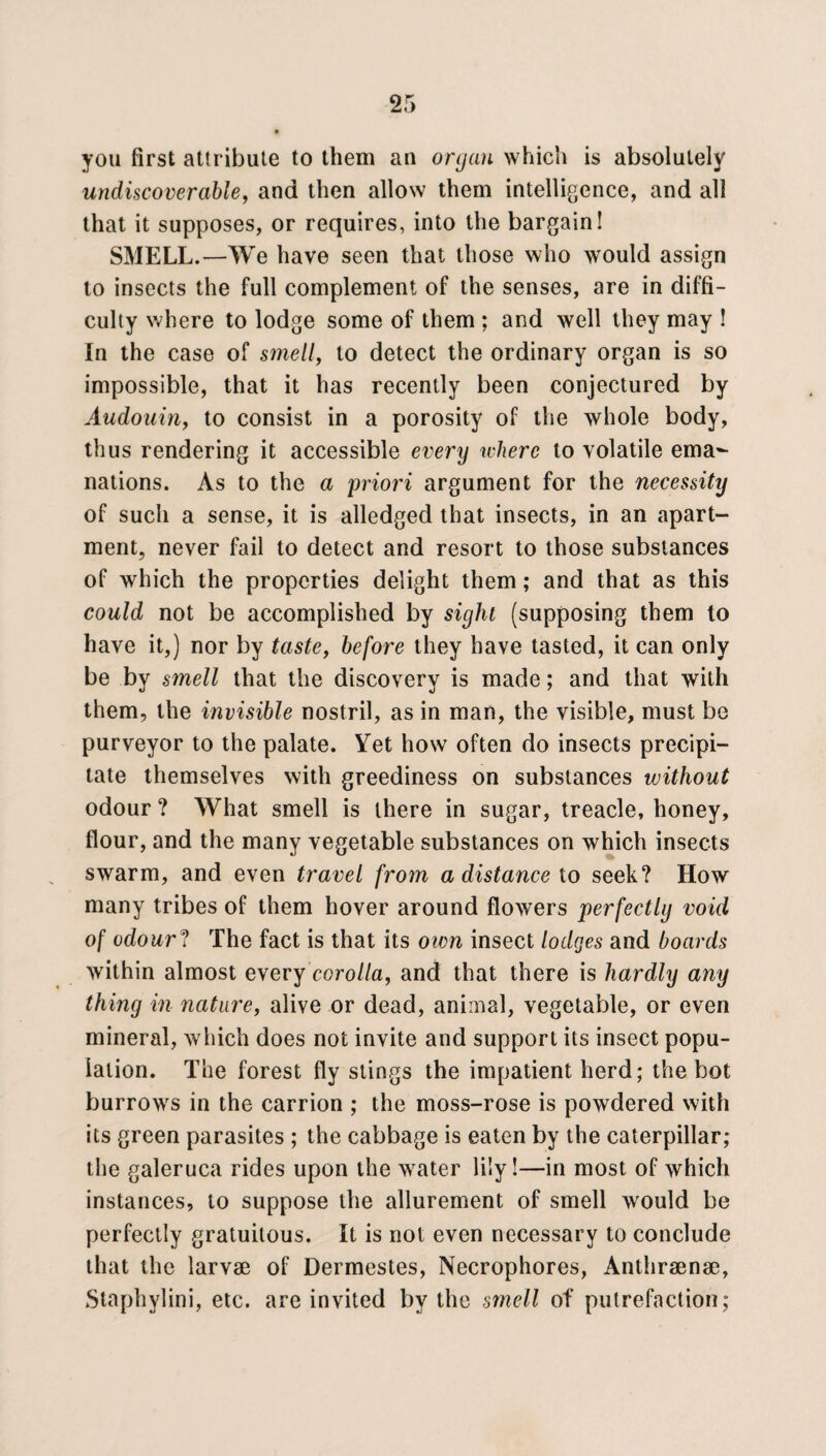 you first attribute to them an organ which is absolutely undiscover able, and then allow them intelligence, and all that it supposes, or requires, into the bargain! SMELL.—We have seen that those who would assign to insects the full complement of the senses, are in diffi¬ culty where to lodge some of them ; and well they may ! In the case of smell, to detect the ordinary organ is so impossible, that it has recently been conjectured by Audouin, to consist in a porosity of the whole body, thus rendering it accessible every where to volatile ema¬ nations. As to the a priori argument for the necessity of such a sense, it is alledged that insects, in an apart¬ ment, never fail to detect and resort to those substances of which the properties delight them; and that as this could not be accomplished by sight (supposing them to have it,) nor by taste, before they have tasted, it can only be by smell that the discovery is made; and that with them, the invisible nostril, as in man, the visible, must be purveyor to the palate. Yet how often do insects precipi¬ tate themselves with greediness on substances without odour ? What smell is there in sugar, treacle, honey, flour, and the many vegetable substances on which insects swarm, and even travel from a distance to seek? How many tribes of them hover around flowers perfectly void of odour ? The fact is that its own insect lodges and boards within almost every corolla, and that there is hardly any thing in nature, alive or dead, animal, vegetable, or even mineral, which does not invite and support its insect popu¬ lation. The forest fly stings the impatient herd; the bot burrows in the carrion ; the moss-rose is powdered with its green parasites ; the cabbage is eaten by the caterpillar; the galeruca rides upon the water lily!—in most of which instances, to suppose the allurement of smell would be perfectly gratuitous. It is not even necessary to conclude that the larvae of Dermestes, Necrophores, Anthraenae, Staphylini, etc. are invited by the smell of putrefaction;