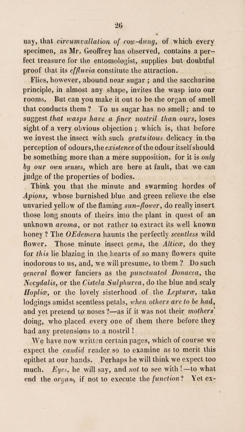 nay, that circumv(illation of cow-dung, of which every specimen, as Mr. Geoffrey has observed, contains a per¬ fect treasure for the entomologist, supplies but doubtful proof that its effluvia constitute the attraction. Flies, however, abound near sugar ; and the saccharine principle, in almost any shape, invites the wasp into our rooms. But can you make it out to be the organ of smell that conducts them ? To us sugar has no smell; and to suggest that wasps have a finer nostril than ours, loses sight of a very obvious objection ; which is, that before we invest the insect with such gratuitous delicacy in the perception of odours,the existence of the odour itself should be something more than a mere supposition, for it is only by our own senses, which are here at fault, that we can judge of the properties of bodies. Think you that the minute and swarming hordes of Apions, whose burnished blue and green relieve the else unvaried yellow of the flaming sun-flower, do really insert those long snouts of theirs into the plant in quest of an unknown aroma, or not rather to extract its well known honey ? The OEdemera haunts the perfectly scentless wild flower. Those minute insect gems, the Alticce, do they for this lie blazing in the hearts of so many flowers quite inodorous to us, and, we will presume, to them ? Do such general flower fanciers as the punctuated Donacea, the Necydalis, or the Cistela Sulphurea, do the blue and scaly Hoplicc, or the lovely sisterhood of the Lepturce, take lodgings amidst scentless petals, when others are to be had, and yet pretend to’ noses ?—as if it was not their mothers doing, who placed every one of them there before they had any pretensions to a nostril ! We have now written certain pages, which of course we expect the candid reader so to examine as to merit this epithet at our hands. Perhaps he will think we expect too much. Eyes, he will say, and not to see with !—to what end the organ*-, if not to execute the function? Yet ex-