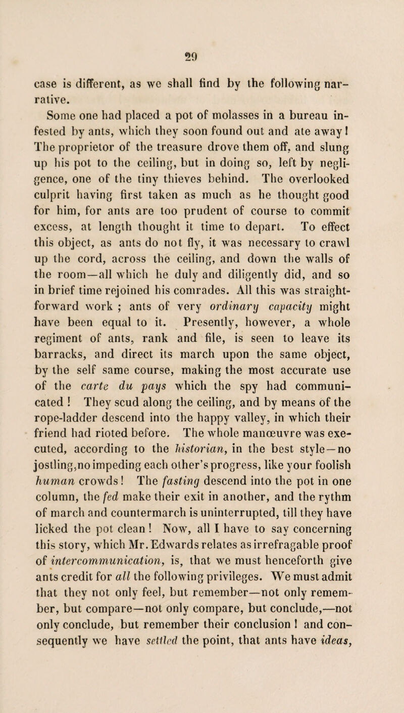 case is different, as we shall find by the following nar¬ rative. Some one had placed a pot of molasses in a bureau in¬ fested by ants, which they soon found out and ate away I The proprietor of the treasure drove them off, and slung up his pot to the ceiling, but in doing so, left by negli¬ gence, one of the tiny thieves behind. The overlooked culprit having first taken as much as he thought good for him, for ants are too prudent of course to commit excess, at length thought it time to depart. To effect this object, as ants do not fly, it was necessary to crawl up the cord, across the ceiling, and down the walls of the room—all which he duly and diligently did, and so in brief time rejoined his comrades. All this was straight¬ forward work ; ants of very ordinary capacity might have been equal to it. Presently, however, a whole regiment of ants, rank and file, is seen to leave its barracks, and direct its march upon the same object, by the self same course, making the most accurate use of the carte du pays which the spy had communi¬ cated ! They scud along the ceiling, and by means of the rope-ladder descend into the happy valley, in which their friend had rioted before. The whole manoeuvre was exe¬ cuted, according to the historian, in the best style—no jostling5no impeding each other’s progress, like your foolish human crowds! The fasting descend into the pot in one column, the fed make their exit in another, and the rythm of march and countermarch is uninterrupted, till they have licked the pot clean! Now, all I have to say concerning this story, which Mr. Edwards relates as irrefragable proof of intercommunication, is, that we must henceforth give ants credit for all the following privileges. We must admit that they not only feel, but remember—not only remem¬ ber, but compare—not only compare, but conclude,—not only conclude, but remember their conclusion ! and con¬ sequently we have setlled the point, that ants have ideas,
