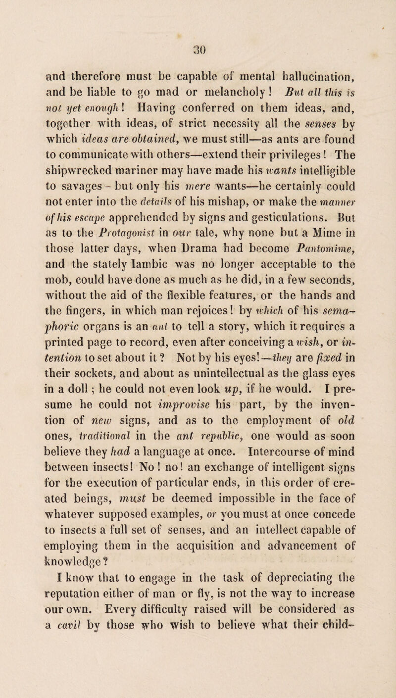 and therefore must be capable of mental hallucination, and be liable to go mad or melancholy ! But all this is not yet enough \ Having conferred on them ideas, and, together with ideas, of strict necessity all the senses by which ideas are obtained, we must still—as ants are found to communicate with others—extend their privileges! The shipwrecked mariner may have made his wants intelligible to savages - but only his mere wants—he certainly could not enter into the details of his mishap, or make the manner of his escape apprehended by signs and gesticulations. But as to the Protagonist in our tale, why none but a Mime in those latter days, when Drama had become Pantomime, and the stately lambic was no longer acceptable to the mob, could have done as much as he did, in a few seconds, without the aid of the flexible features, or the hands and the fingers, in which man rejoices! by which of his sema- phoric organs is an ant to tell a story, which it requires a printed page to record, even after conceiving a wish, or in¬ tention to set about it ? Not by his eyes\~they are fixed in their sockets, and about as unintellectual as the glass eyes in a doll; he could not even look up, if he would. I pre¬ sume he could not improvise his part, by the inven¬ tion of new signs, and as to the employment of old ones, traditional in the ant republic, one would as soon believe they had a language at once. Intercourse of mind between insects! No ! no! an exchange of intelligent signs for the execution of particular ends, in this order of cre¬ ated beings, must be deemed impossible in the face of whatever supposed examples, or you must at once concede to insects a full set of senses, and an intellect capable of employing them in the acquisition and advancement of knowledge ? I know that to engage in the task of depreciating the reputation either of man or fly, is not the way to increase our own. Every difficulty raised will be considered as a cavil by those who wish to believe what their child-