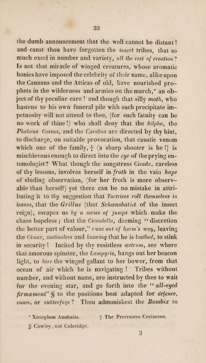 the dumb announcement that the well cannot be distant! and canst thou have forgotten the insect tribes, that so much excel in number and variety, all the rest of creation ? Is not that miracle of winged creatures, whose aromatic honies have imposed the celebrity of their name, alike upon the Canaans and the Atticas of old, have nourished pro¬ phets in the wilderness and armies on the march,* an ob¬ ject of thy peculiar care ! and though that silly moth, who hastens to his own funeral pile with such precipitate im¬ petuosity will not attend to thee, (for such fatuity can be no work of thine!) who shall deny that the Silpha, the Phalcena Cossus, and the Car abas are directed by thy hint, to discharge, on suitable provocation, that caustic venom which one of the family, f (a sharp shooter is he !) is mischievous enough to direct into the eye of the prying en¬ tomologist? What though the songstress Cicada, careless of thy lessons, involves herself in froth in the vain hope of eluding observation, (for her froth is more observ¬ able than herself) yet there can be no mistake in attri¬ buting it to thy suggestion that Tortrices roll themselves in leaves, that the Grillus (that Schoenobatist of the insect reign), escapes us by a series of jumps which make the chase hopeless; that the Cicendella, deeming “ discretion the better part of valour,” runs out of harm’s way, leaving the Cimex, motionless and knowing that he is loathed, to stink in security! Incited by thy resistless oestrum, see where that amorous spinster, the Lampyris, hangs out her beacon light, to lure the winged gallant to her bower, from that ocean of air which he is navigating ! Tribes without number, and without name, are instructed by thee to wait for the evening star, and go forth into the “ all-eyed firmament” § to the positions best adapted for defence, snare, or subterfuge? Thou admonishest the Bornbix to -j- The Procrustes Coriaceus. * Xenophon Anabasis. $ Cowley, not Coleridge.