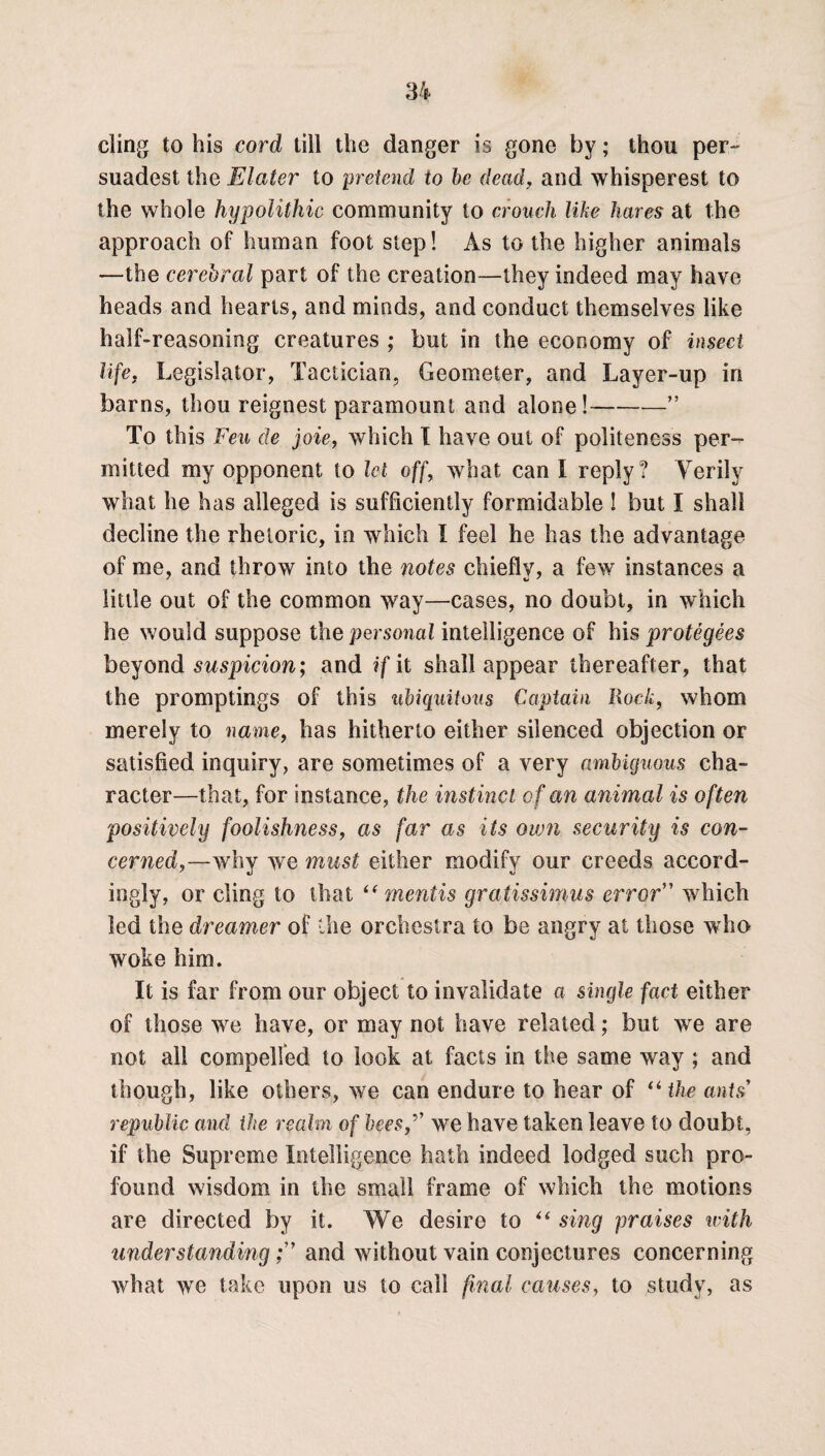 cling to his cord till the danger is gone by; thou per- suadest the Elatcr to pretend to be dead, and whisperest to the whole hypolithic community to crouch like hares at the approach of human foot step! As to the higher animals —the cerebral part of the creation—they indeed may have heads and hearts, and minds, and conduct themselves like half-reasoning creatures ; but in the economy of insect life. Legislator, Tactician, Geometer, and Layer-up in barns, thou reignest paramount and alone!-” To this Feu de joie, which I have out of politeness per¬ mitted my opponent to let off, what can I reply? Verily what he has alleged is sufficiently formidable ! but I shall decline the rhetoric, in which I feel he has the advantage of me, and throw into the notes chiefly, a few instances a little out of the common way—cases, no doubt, in which he would suppose the personal intelligence of his protegees beyond suspicion; and if it shall appear thereafter, that the promptings of this ubiquitous Captain Rock, whom merely to name, has hitherto either silenced objection or satisfied inquiry, are sometimes of a very ambiguous cha¬ racter—that, for instance, the instinct of an animal is often positively foolishness, as far as its own security is con¬ cerned,—why we must either modify our creeds accord¬ ingly, or cling to that (( mentis gratissimus error” which led the dreamer of the orchestra to be angry at those who woke him. It is far from our object to invalidate a single fact either of those w7e have, or may not have related; but we are not all compelled to look at facts in the same way ; and though, like others, we can endure to hear of “ the ants republic and the realm of beeswe have taken leave to doubt, if the Supreme Intelligence hath indeed lodged such pro¬ found wisdom in the small frame of which the motions are directed by it. We desire to “ sing praises with understandingand without vain conjectures concerning what wTe take upon us to call final causes, to study, as