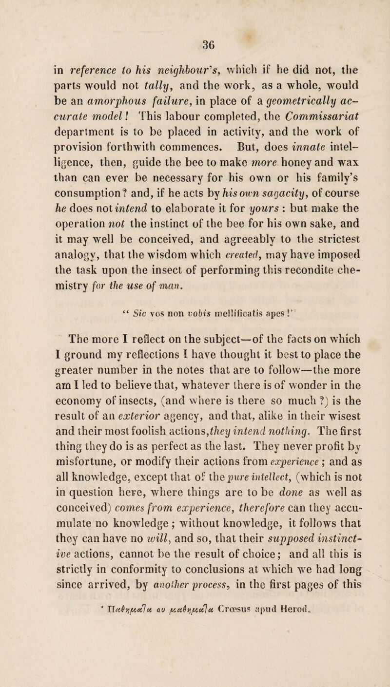 in reference to his neighbour's, which if he did not, the parts would not tally, and the work, as a whole, would be an amorphous failure, in place of a geometrically ac¬ curate model l This labour completed, the Commissariat department is to be placed in activity, and the work of provision forthwith commences. But, does innate intel¬ ligence, then, guide the bee to make more honey and wax than can ever be necessary for his own or his family’s consumption? and, if he acts by his own sagacity, of course he does not intend to elaborate it for yours : but make the operation not the instinct of the bee for his own sake, and it may well be conceived, and agreeably to the strictest analogy, that the wisdom which created, may have imposed the task upon the insect of performing this recondite che¬ mistry for the use of man. “ Sic vos non vobis mellificatis apes P The more I reflect on the subject—-of the facts on which I ground my reflections I have thought it best to place the greater number in the notes that are to follow'—the more am I led to believe that, whatever there is of wonder in the economy of insects, (and where is there so much ?) is the result of an exterior agency, and that, alike in their wisest and their most foolish actions,they intend nothing, The first thing they do is as per fect as the last. They never profit by misfortune, or modify their actions from experience ; and as all knowledge, except that of the pure intellect, (which is not in question here, where things are to be done as well as conceived) comes from experience, therefore can they accu¬ mulate no knowledge ; without knowledge, it follows that they can have no will, and so, that their supposed instinct¬ ive actions, cannot be the result of choice; and all this is strictly in conformity to conclusions at which we had long since arrived, by another process, in the first pages of this * TLct&vifAulu <xu ptaQqpotlu Croesus a pud Herod.