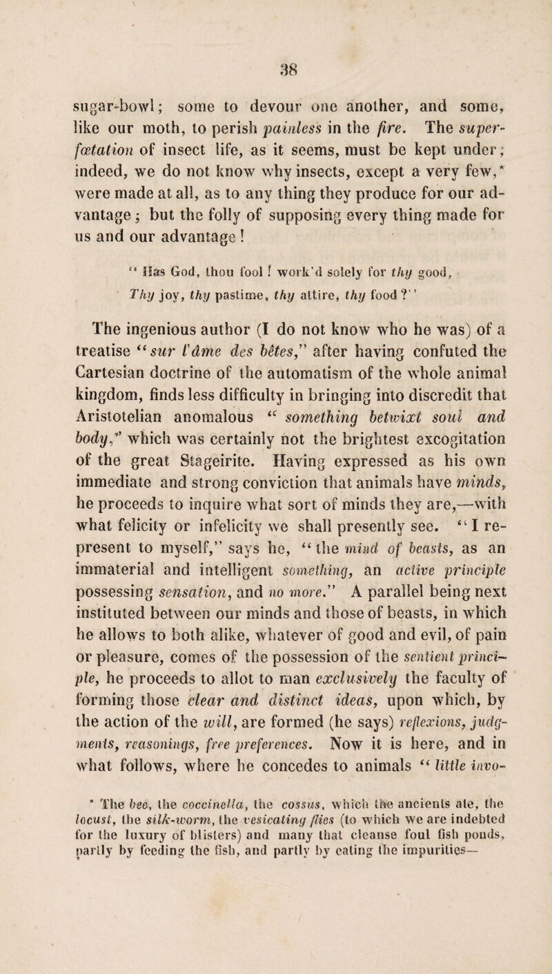 sugar-bowl; some to devour one another, and some, like our moth, to perish painless in the fire. The super- fcetation of insect life, as it seems, must be kept under, indeed, we do not know why insects, except a very few,* were made at all, as to any thing they produce for our ad¬ vantage ; but the folly of supposing every thing made for us and our advantage ! “ Has God, thou fool f work’d solely for thy good. Thy joy, thy pastime, thy attire, thy food ?” The ingenious author (I do not know who he was) of a treatise <( sur t'ame des betes” after having confuted the Cartesian doctrine of the automatism of the whole animal kingdom, finds less difficulty in bringing into discredit that Aristotelian anomalous <c something betwixt soul and bodyp’ which was certainly not the brightest excogitation of the great Siageirite. Having expressed as his own immediate and strong conviction that animals have minds, he proceeds to inquire what sort of minds they are,—with what felicity or infelicity we shall presently see. 411 re¬ present to myself,” says he, “the mind of beasts, as an immaterial and intelligent something, an active principle possessing sensation, and no moreA parallel being next instituted between our minds and those of beasts, in which he allows to both alike, whatever of good and evil, of pain or pleasure, comes of the possession of the sentient princi¬ ple, he proceeds to allot to man exclusively the faculty of forming those clear and distinct ideas, upon which, by the action of the will, are formed (he says) reflexions, judg¬ ments, reasonings, free preferences. Now it is here, and in what follows, where he concedes to animals “ little invo- * The bee, the coccinella, the cossus, which the ancients ale, the locust, the silk-worm, the vesicating flies (to which we are indebted for the luxury of blisters) and many that cleanse foul fish ponds, partly by feeding the fish, and partly by eating the impurities—