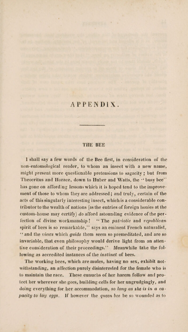 APPENDIX. THE BEE I shall say a few words of the Bee first, in consideration of the non-entomological reader, to whom an insect with a new name, might present more questionable pretensions to sagacity; but from Theocritus and Horace, down to Huber and Watts, the “ busy bee” has gone on affording lessons which it is hoped tend to the improve¬ ment of those to whom they are addressed; and truly, certain of the acts of this singularly interesting insect, which is a considerable con¬ tributor to the wealth of nations (as the entries of foreign honies at the custom-house may certify) do afford astounding evidence of the per¬ fection of divine workmanship! “The patriotic and republican spirit of bees is so remarkable,” says an eminent French naturalist; “ and the views which guide them seem so premeditated, and are so invariable, that even philosophy would derive light from an atten¬ tive consideration of their proceedings.” Meanwhile take the fol¬ lowing as accredited instances of the instinct of bees. The working bees, which are mules, having no sex, exhibit not¬ withstanding, an affection purely disinterested for the female who is to maintain the race. These eunuchs of her harem follow and pro- lecl her wherever she goes, building cells for her ungrudgingly, and doing everything for her accommodation, so long as she is in a ca¬ pacity to lay eggs. If however the queen bee be so wounded as to