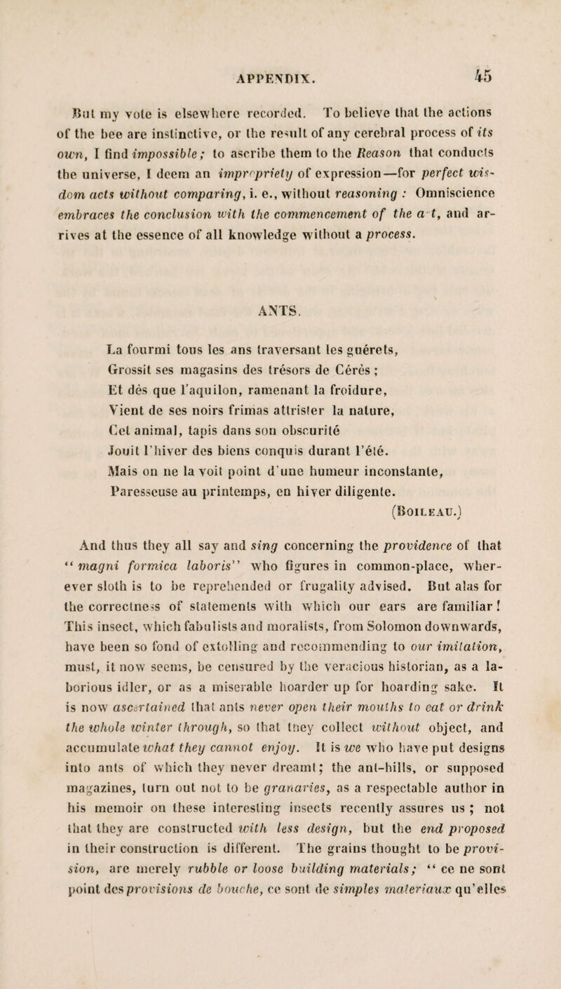 Bul my vote is elsewhere recorded. To believe that the actions of the bee are instinctive, or the result of any cerebral process of its own, I find impossible; to ascribe them to the Reason that conducts the universe, I deem an impropriety of expression—for perfect wis- dom acts without comparing, i. e., without reasoning : Omniscience embraces the conclusion with the commencement of the a t, and ar¬ rives at the essence of all knowledge w ithout a process. ANTS. La fourmi tons les ans traversant les guerets, Grossit ses magasins des tresors de Ceres ; Et des que l’aquilon, ramenant la froidure, Yient de ses noirs frimas attrisfer la nature, Cet animal, tapis dans son obscurite Jouit l’hiver des biens conquis durant l’ete. Mais on ne la voit point d une humeur inconstante, Paresscuse au printemps, en hiver diligente. (Boileau.) And thus they all say and sing concerning the providence of that “ magrri formica laboris” who figures in common-place, wher¬ ever sloth is to be reprehended or frugality advised. But alas for the correctness of statements with which our ears are familiar! This insect, which fabulists and moralists, from Solomon downwards, have been so fond of extolling and recommending to our imitation, must, it now seems, be censured by the veracious historian, as a la¬ borious idler, or as a miserable hoarder up for hoarding sake. It is now ascertained that ants never open their mouths to eat or drink the whole ivinter through, so that tney collect without object, and accumulate what they cannot enjoy. It is we who have put designs into ants of which they never dreamt; the ant-hills, or supposed magazines, turn out not to he granaries, as a respectable author in his memoir on these interesting insects recently assures us ; not that they are constructed with less design, but the end proposed in their construction is different. The grains thought to be provi¬ sion, are merely rubble or loose building materials; “ ce ne sont point dcsprovisions de bouche, ce sont de simples materiaux qu’ellcs