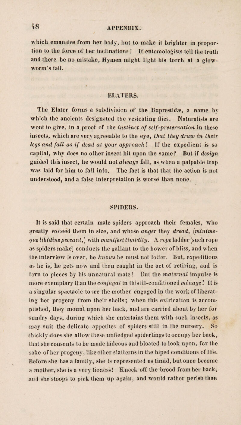 / APPENDIX. which emanates from her body, but to make it brighter in propor¬ tion to the force of her inclinations ! If entomologists tell the truth and there be no mistake, Hymen might light his torch at a glow¬ worm’s tail. ELATERS. The Elater forms a subdivision of the Buprestidae, a name by which the ancients designated the vesicating flies. Naturalists are wont to give, in a proof of the instinct of self-preservation in these insects, which are very agreeable to the eye, that they draw in their legs and fall as if dead at your approach l If the expedient is so capital, why does no other insect hit upon the same? But if design guided this insect, he w ould not always fall, as when a palpable trap was laid for him to fall into. The fact is that that the action is not understood, and a false interpretation is w orse than none. SPIDERS. It is said that certain male spiders approach their females, who greatly exceed them in size, and whose anger they dread, ([minime- que libidinepeccant,) with manifest timidity. A rope ladder (such rope as spiders make) conducts the gallant to the bower of bliss, and when the interview is over, he knows he must not loiter. But, expeditious as he is, he gets now and then caught in the act of retiring, aud is torn to pieces by his unnatural male! Cut the maternal impulse is more exemplary than the conjugal in this ill-conditioned menage l It is a singular spectacle to see the mother engaged in the w ork of liberat¬ ing her progeny from their shells; when this extrication is accom¬ plished, they mount upon her back, and are carried about by her for sundry days, during which she entertains them with such insects, as may suit the delicate appetites of spiders still in the nursery. So thickly does she allow these unfledged spiderlings to occupy her hack, that she consents to be made hideous and bloated to look upon, for the sake of her progeny, like other slatterns in the biped conditions of life. Before she has a family, she is represented as timid, but once become a mother, she is a very lioness! Knock off the brood from her back, and she sloops to pick them up again, and would rather perish than