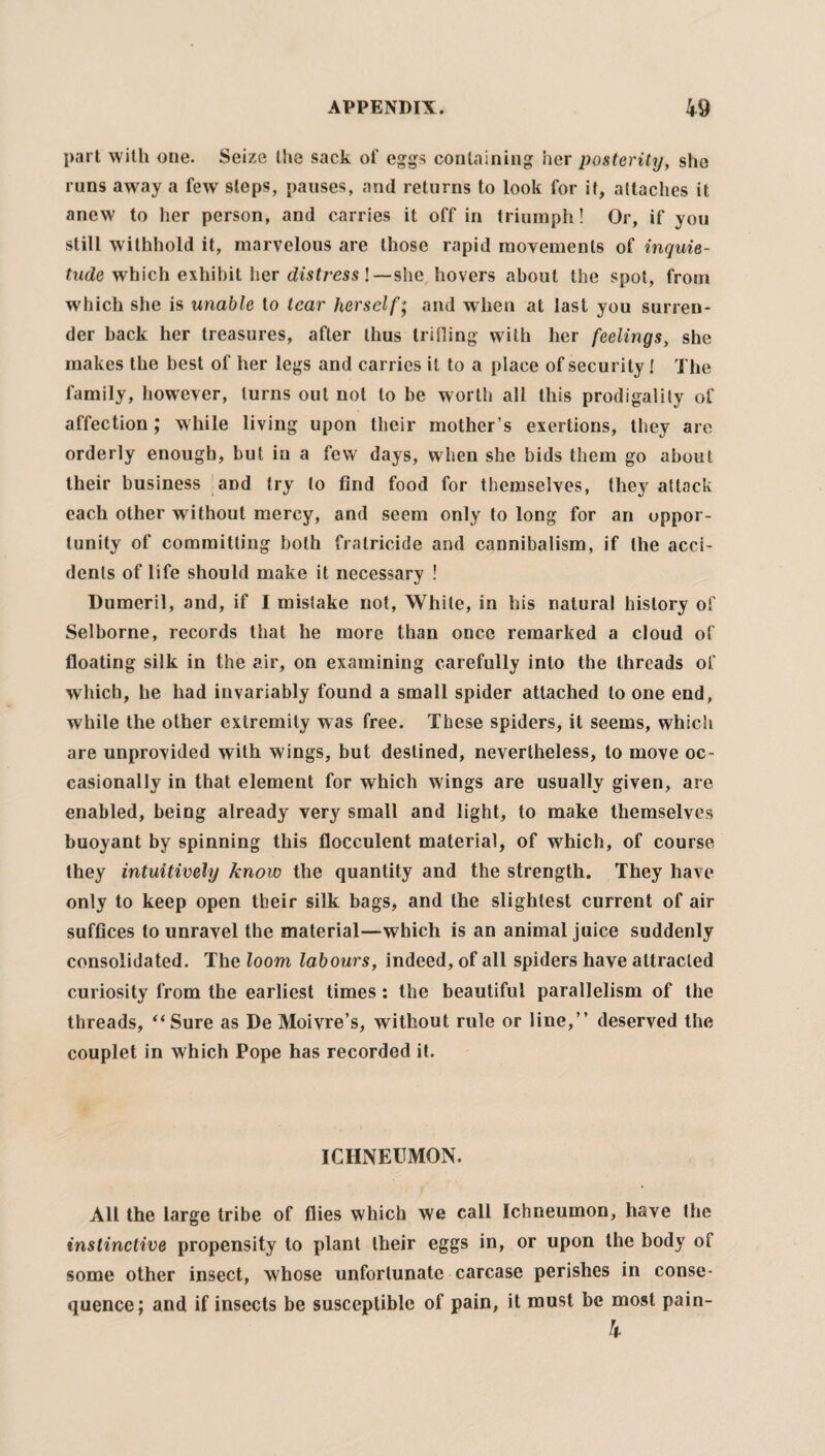 part with one. Seize the sack of eggs containing her posterity, she runs away a few steps, pauses, and returns to look for it, attaches it anew to her person, and carries it off in triumph! Or, if you still withhold it, marvelous are those rapid movements of inquie¬ tude which exhibit her distress!— she hovers about the spot, from which she is unable to tear herself; and when at last you surren¬ der back her treasures, after thus trilling with her feelings, she makes the best of her legs and carries it to a place of security! The family, however, turns out not to be worth all this prodigality of affection; while living upon their mother’s exertions, they are orderly enough, but in a few days, when she bids them go about their business and try to find food for themselves, they attack each other without mercy, and seem only to long for an oppor¬ tunity of committing both fratricide and cannibalism, if the acci¬ dents of life should make it necessary ! Dumeril, and, if I mistake not, While, in his natural history of Selborne, records that he more than once remarked a cloud of floating silk in the air, on examining carefully into the threads of which, he had invariably found a small spider attached to one end, while the other extremity was free. These spiders, it seems, which are unprovided with wings, but destined, nevertheless, to move oc¬ casionally in that element for which wings are usually given, are enabled, being already very small and light, to make themselves buoyant by spinning this flocculent material, of which, of course they intuitively know the quantity and the strength. They have only to keep open their silk bags, and the slightest current of air suffices to unravel the material—which is an animal juice suddenly consolidated. The loom labours, indeed, of all spiders have attracted curiosity from the earliest times: the beautiful parallelism of the threads, “Sure as De Moivre’s, without rule or line,” deserved the couplet in which Pope has recorded it. ICHNEUMON. All the large tribe of flies which we call Ichneumon, have the instinctive propensity to plant their eggs in, or upon the body of some other insect, whose unfortunate carcase perishes in conse¬ quence; and if insects be susceptible of pain, it must be most pain- 4