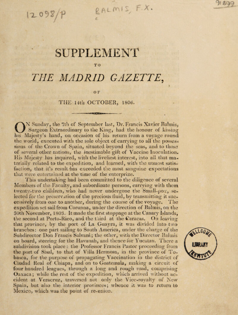 f X. |xo9*/f c SUPPLEMENT TO THE MADRID GAZETTE, O F THE 14th OCTOBER, 1806. ON Sunday, the 7th of September last, Dr. Francis Xavier Balmis, Surgeon Extraordinary to the King, had the honour of kissing his Majesty’s hand, on occasion of his return from a voyage round the world, executed with the sole object of carrying to all the posses¬ sions of the Crown of Spain, situated beyond the seas, and to those of several other nations, the inestimable gift of Vaccine Inoculation. His Majesty has inquired, with the liveliest interest, into all that ma¬ terially related to the expedition, and learned, with the utmost satis¬ faction, that it’s result-has exceeded the most sanguine expectations that were entertained at the time of the enterprize. This undertaking had been committed to the diligence of several Members of the Faculty, and subordinate persons, carrying with them twenty-two children, who had never undergone the Small-pox', se¬ lected for the preservation of the precious fluid, by transmitting it suc¬ cessively from one to another, during the course of the voyage. The expedition set sail from Corunna, under the direction of Balmis, on the 30th November, 1803. It made the first stoppage at the Canary Islands, the second at Porto-Rico, and the third at the Caracas. On leaving that province, by the port of La Guayra, it was divided into two branches: one part sailing to South America, under the charge of the Subdirector Don Francis Salvani; the other, with the Director Balmis on board, steering for the Havanah, and thence for Yucatan. There a subdivision took place : the Professor Francis Pastor proceeding from the port of Sisal, to that of Villa Hermosa, in the province of To- basca, for the purpose of propagating Vaccination in the district of Ciudad Real of Chiapa, and on to Goatemala, making a circuit of four hundred leagues, through a long and rough road, comprising Oaxaca; while the rest of the expedition, which arrived without ac¬ cident at Veracruz, traversed not only the Vice-royalty of New Spain, but also the interior provinces; whence it was to return to Mexico, which was the point of re-union.