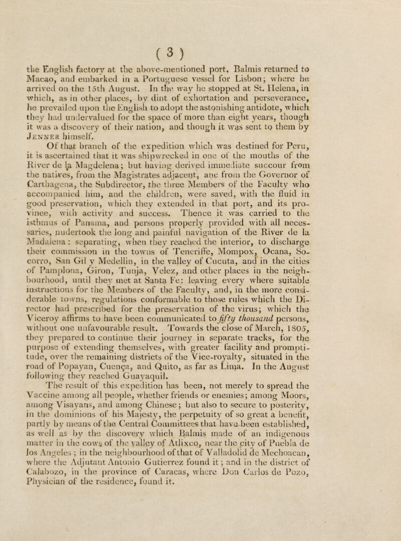 the English factory at the above-mentioned port, Balmis returned to Macao, and embarked in a Portuguese vessel for Lisbon; where he arrived on the 15th August. In the way he stopped at St. Helena, in which, as in other places, by dint of exhortation and perseverance, he prevailed upon the English to adopt the astonishing antidote, which they had undervalued for the space of more than eight years, though it was a discovery of their nation, and though it was sent tq them by Jenner himself. Of that branch of the expedition which was destined for Pen?, it is ascertained that it was shipwrecked in one of the mouths of the River de la Magdelena; but bavins' derived immediate succour from the natives, from the Magistrates adjacent, anc from the Governor of Carthagena, the Subdirector, the three Members of the Faculty who accompanied him, and the children, were saved, with the fluid in good preservation, which they extended in that port, and its pro¬ vince, with activity and success. Thence it was carried to the isthmus of Panama, and persons properly provided with all neces¬ saries, undertook the long and painful navigation of the River de la Madalena : separating, when they reached the interior, to discharge their commission in the towns of Teneriffe, Mompox, Ocana, So¬ corro, San Gil y Medellin, in the valley of Cucuta, and in the cities of Pamplona, Giron, Tunja, Velez, and other places in the neigh¬ bourhood, until they met at Santa Fe: leaving every where suitable instructions for the Members of the Faculty, and, in the more consi¬ derable towns, regulations conformable to those rules which the Di¬ rector had prescribed for the preservation of the virus; which the Viceroy affirms to have been communicated to fifty thousand persons, without one unfavourable result. Towards the close of March, 1805, they prepared to continue their journey in separate tracks, for the purpose of extending themselves, with greater facility and prompti¬ tude, over the remaining districts of the Vice-royalty, situated in the road of Popayan, Cuenga, and Quito, as far as Linja. In the August following they reached Guayaquil. The result of this expedition has been, not merely to spread the Vaccine among all people, whether friends or enemies; among Moors, among Visayans, and among Chinese; but also to secure to posterity, in the dominions of his Majesty, the perpetuity of so great a benefit, partly by means of the Central Committees that have been established, as wTeil as by the discovery which Raimis made of an indigenous matter in the cows of the valley of Atjixco, near the city of Puebla de los Angeles ; in the neighbourhood of that of Valladolid de Mechoacan, where the Adjutant Antonio Gutierrez found it; and in the district of Calabozo, in the province of Caracas, where Don Carlos de Pozo, Physician of the residence, found it.