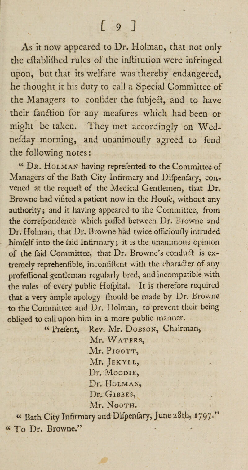 As it now appeared to Dr. Holman, that not only the eftabliihed rules of the inflitution were infringed upon, but that its welfare was thereby endangered, he thought it his duty to call a Special Committee of the Managers to confider the fubjeft, and to have their fan&ion for any meafures which had been or might be taken. They met accordingly on Wed- nefday morning, and unanimoufly agreed to fend the following notes: u Dr. Holman having reprefented to the Committee of Managers of the Bath City Infirmary and Difpenfary, con¬ vened at the requeft of the Medical Gentlemen, that Dr. Browne had vifited a patient now in the Houfe, without any authority; and it having appeared to the Committee, from the correfpondence which palled between Dr. Browne and Dr. Holman, that Dr. Browne had twice offxcioufly intruded himfelf into the laid infirmary; it is the unanimous opinion of the faid Committee, that Dr. Browne’s conduT is ex¬ tremely reprehenfible, inconfident with the character of any profeffional gentleman regularly bred, and incompatible with the rules of every public Hofpital. It is therefore required that a very ample apology fhould be made by Dr. Browne to the Committee and Dr. Holman, to prevent their being obliged to call upon him in a more public manner. “ Prefent, Rev. Mr. Dobson, Chairman, Mr. Waters, Mr. Pigott, Mr. Jekyll, Dr. Moodie, Dr. Holman, Dr. Gibbes, Mr. Nooth. « Bath City Infirmary and Difpenfary, June 28th, 1797-” w To Dr. Browne.”