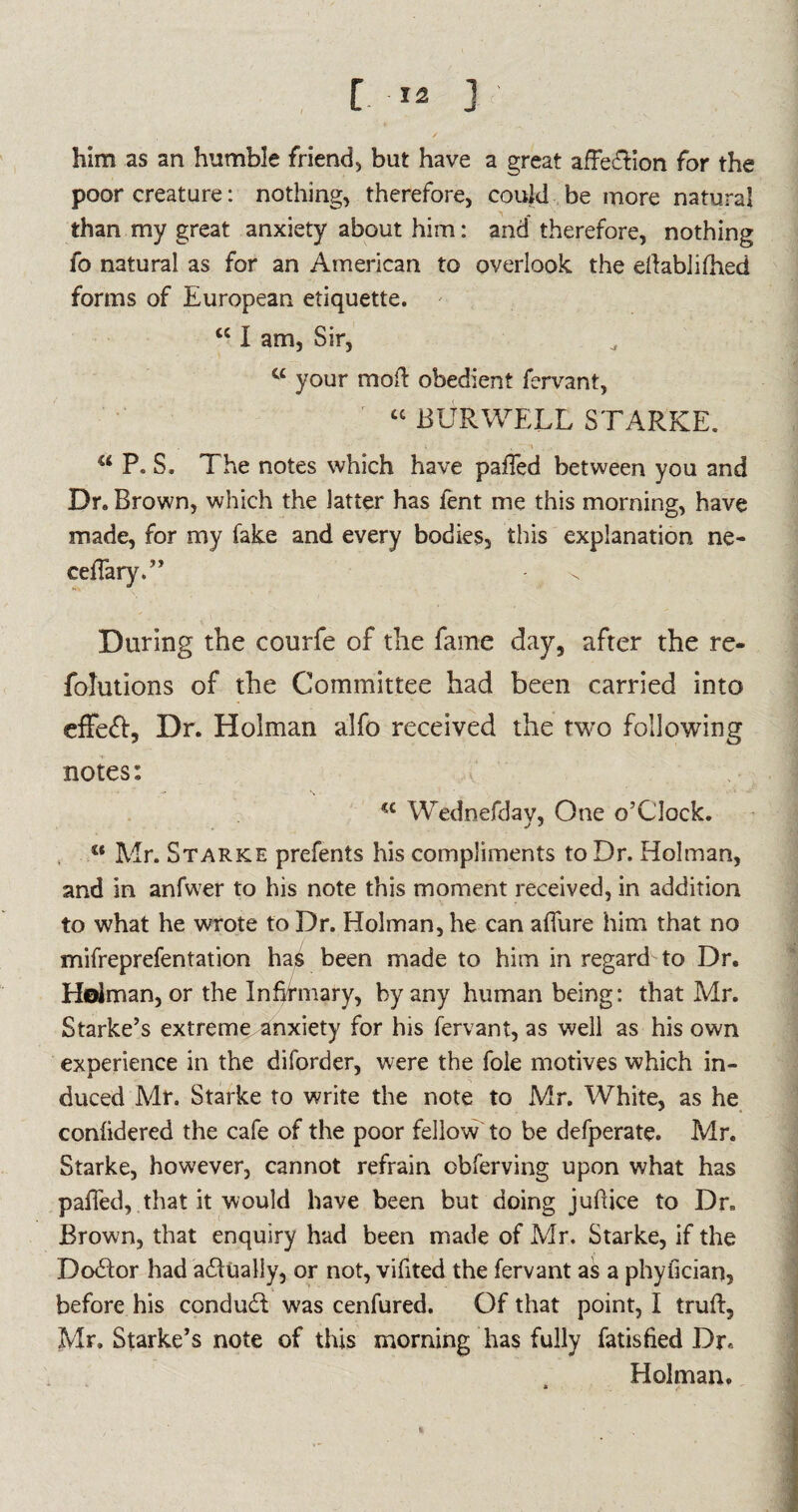 [ >2 3 ' / - him as an humble friend, but have a great affection for the poor creature: nothing, therefore, could be more natural than my great anxiety about him: and therefore, nothing fo natural as for an American to overlook the ellablilhed forms of European etiquette. cc I am, Sir, C£ your mod obedient fervant, “ BUR WELL STARKE. i . i . i . • a P. S, The notes which have palled between you and Dr. Brown, which the latter has lent me this morning, have made, for my fake and every bodies, this explanation ne- cellary.” - T During the courfe of the fame day, after the re- folutions of the Committee had been carried into effect. Dr. Holman alfo received the two following notes: a Wednefday, One o’Clock. c* Mr. Starke prefents his compliments to Dr. Holman, and in anfwer to his note this moment received, in addition to what he wrote to Dr. Holman, he can allure him that no mifreprefentation has been made to him in regard to Dr. Holman, or the Infifmary, by any human being: that Mr. Starke’s extreme anxiety for his fervant, as well as his own experience in the diforder, were the foie motives which in¬ duced Mr. Starke to write the note to Mr. White, as he conlidered the cafe of the poor fellow to be defperate. Mr. Starke, however, cannot refrain obferving upon what has paffed, that it would have been but doing jufuce to Dr. Brown, that enquiry had been made of Mr. Starke, if the Dodlor had actually, or not, vifited the fervant as a phyfician, before his condudi was cenfured. Of that point, I trull, Mr. Starke’s note of this morning has fully fatisfied Dr. Holman.