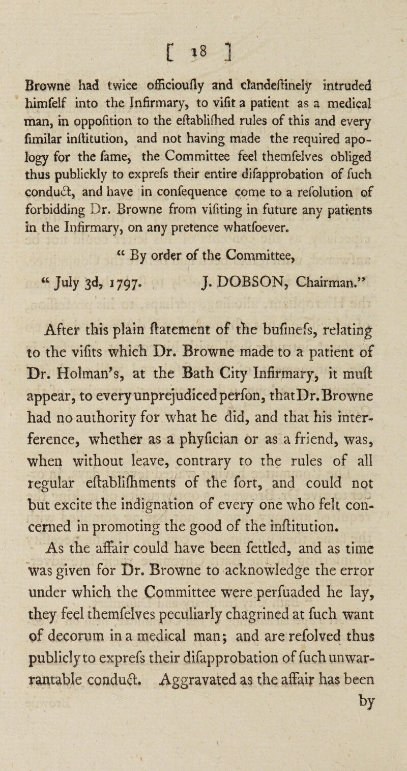 t l Browne had twice officioufly and dandeftinely intruded himfelf into the Infirmary, to vifit a patient as a medical man, in oppofition to the eftablifhed rules of this and every fimilar inflitution, and not having made the required apo¬ logy for the fame, the Committee feel themfelves obliged thus publickly to exprefs their entire difapprobation of fuch conduct, and have in confequence come to a refolution of forbidding Dr. Browne from vifiting in future any patients in the Infirmary, on any pretence whatfoever. “ By order of the Committee, “ July 3d, 1797. J. DOBSON, Chairman.” After this plain ftatement of the bufinefs, relating to the vifits which Dr. Browne made to a patient of Dr. Holman’s, at the Bath City Infirmary, it mud appear, to every unprejudiced perfon, thatDr. Browne had no authority for what he did, and that his inter¬ ference, whether as a phyfician or as a friend, was, » when without leave, contrary to the rules of all regular eflablifhment^ of the fort, and could not but excite the indignation of every one who felt con¬ cerned in promoting the good of the inflitution. As the affair could have been fettled, and as time was given for Dr. Browne to acknowledge the error under which the Committee were perfuaded he lay, they feel themfelves peculiarly chagrined at fuch want of decorum in a medical man; and are refolved thus publicly to exprefs their difapprobation of fuch unwar¬ rantable conduct. Aggravated as the affair has been by