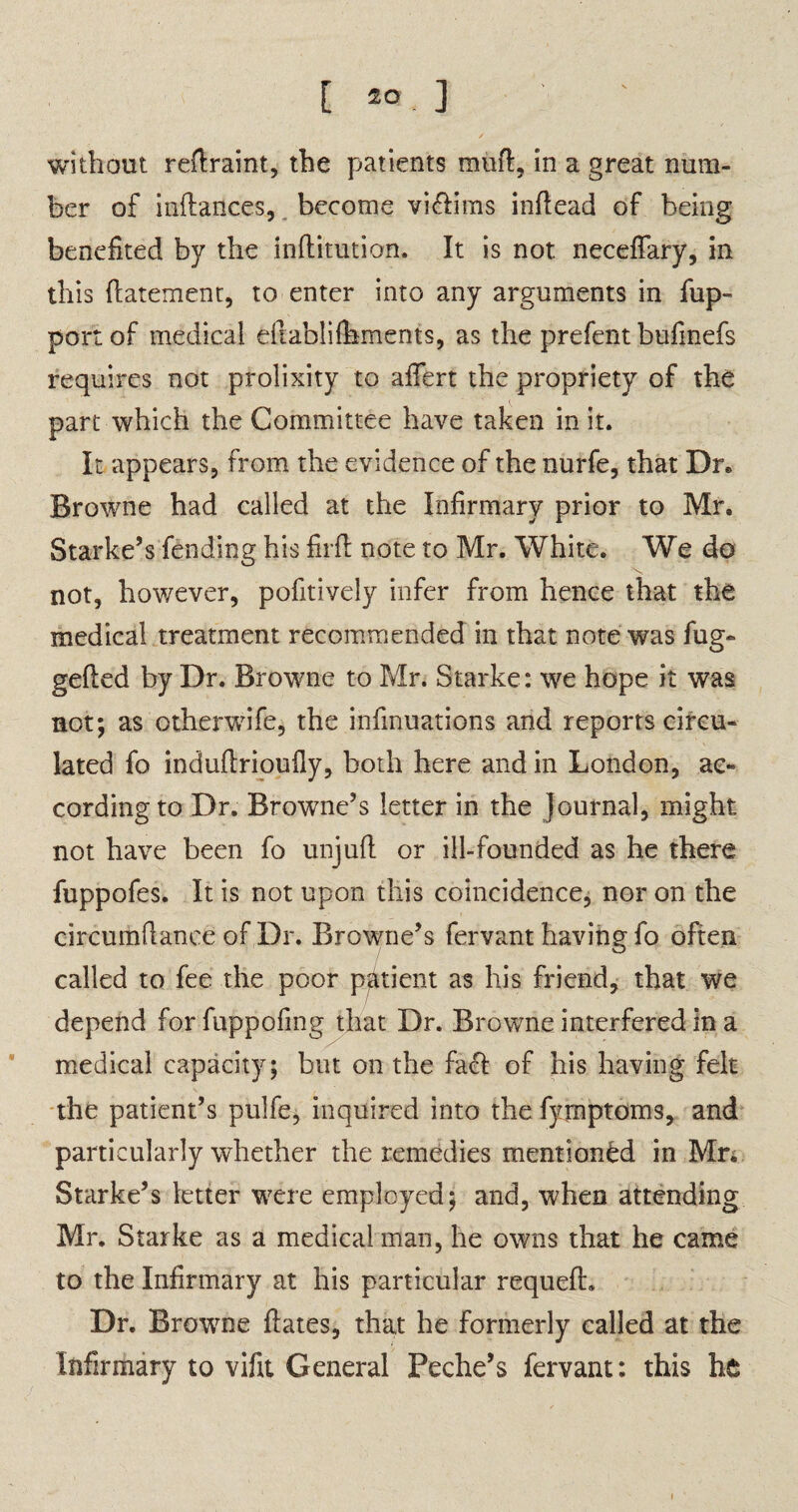 without rellraint, the patients mull, in a great num¬ ber of inftances, become viflims inflead of being benefited by the inflitution. It is not neceflfary, in this (latement, to enter into any arguments in fup- port of medical diablilhments, as the prefent bufinefs requires not prolixity to affert the propriety of the part which the Committee have taken in it. It appears, from the evidence of the nurfe, that Dr. Browne had called at the Infirmary prior to Mr. Starke’s fending his firfl note to Mr. White. We do not, however, pofitively infer from hence that the medical treatment recommended in that note was fug- gelled by Dr. Browne to Mr. Starke: we hope it was not; as otherwife, the infinuations and reports circu¬ lated fo indullrioully, both here and in London, ac¬ cording to Dr. Browne’s letter in the Journal, might not have been fo unjull or ill-founded as he there fuppofes. It is not upon this coincidence, nor on the circumltance of Dr. Browne’s fervant having fo often called to fee the poor patient as his friend, that we depend for fuppofmg that Dr. Browne interfered in a medical capacity; but on the fael of his having felt the patient’s pulfe, inquired into the fymptoms, and particularly whether the remedies mentioned in Mr. Starke’s letter were employed; and, when attending Mr. Starke as a medical man, he owns that he came to the Infirmary at his particular requell. Dr. Browne Hates, that he formerly called at the Infirmary to vifit General Peche’s fervant: this he