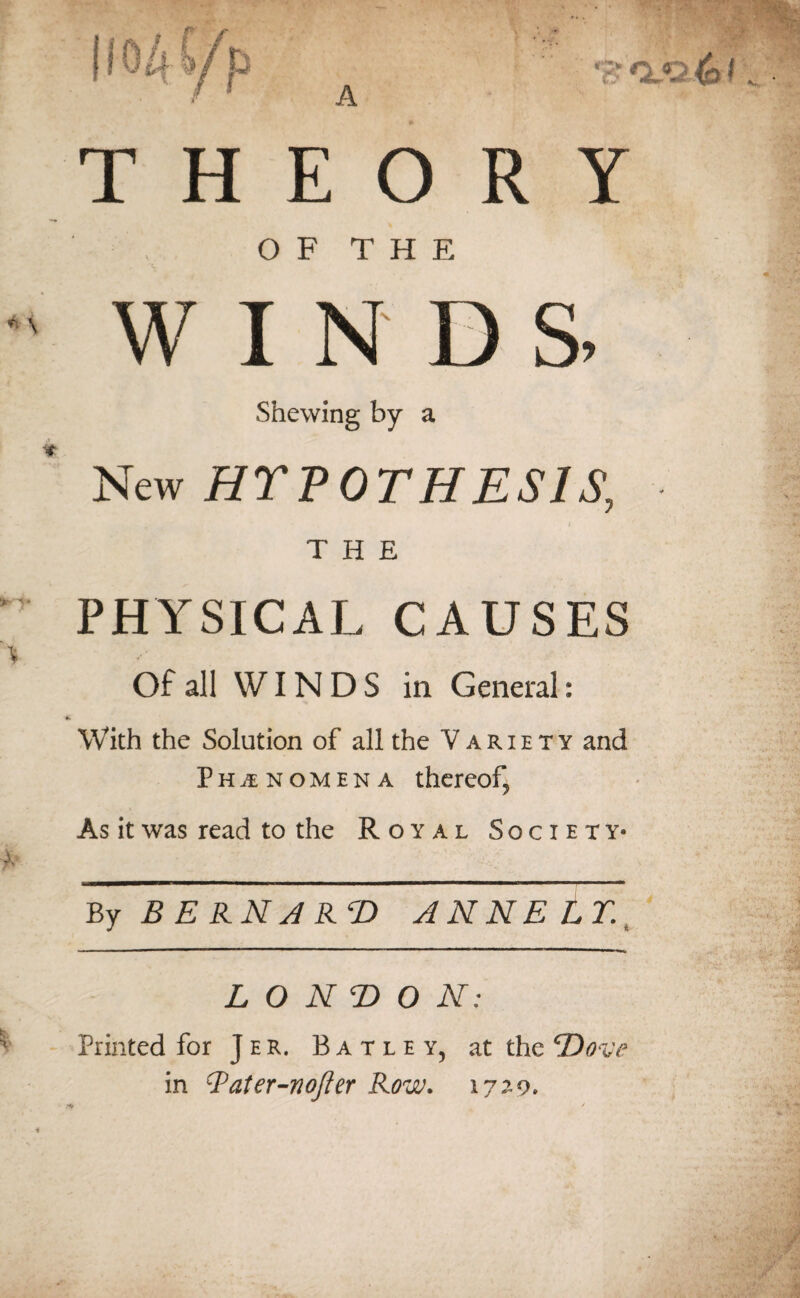 A THEORY OF THE WINDS Shewing by a New HYPOTHESIS, t THE PHYSICAL CAUSES Of all WINDS ill General: With the Solution of all the Variety and Phi nomen a thereof, As it was read to the Royal Society* By BERNARD ANNE LT. LONDON: Printed for Jer. Batley, at the ‘Dove in Qater-nofter Row. 1729.