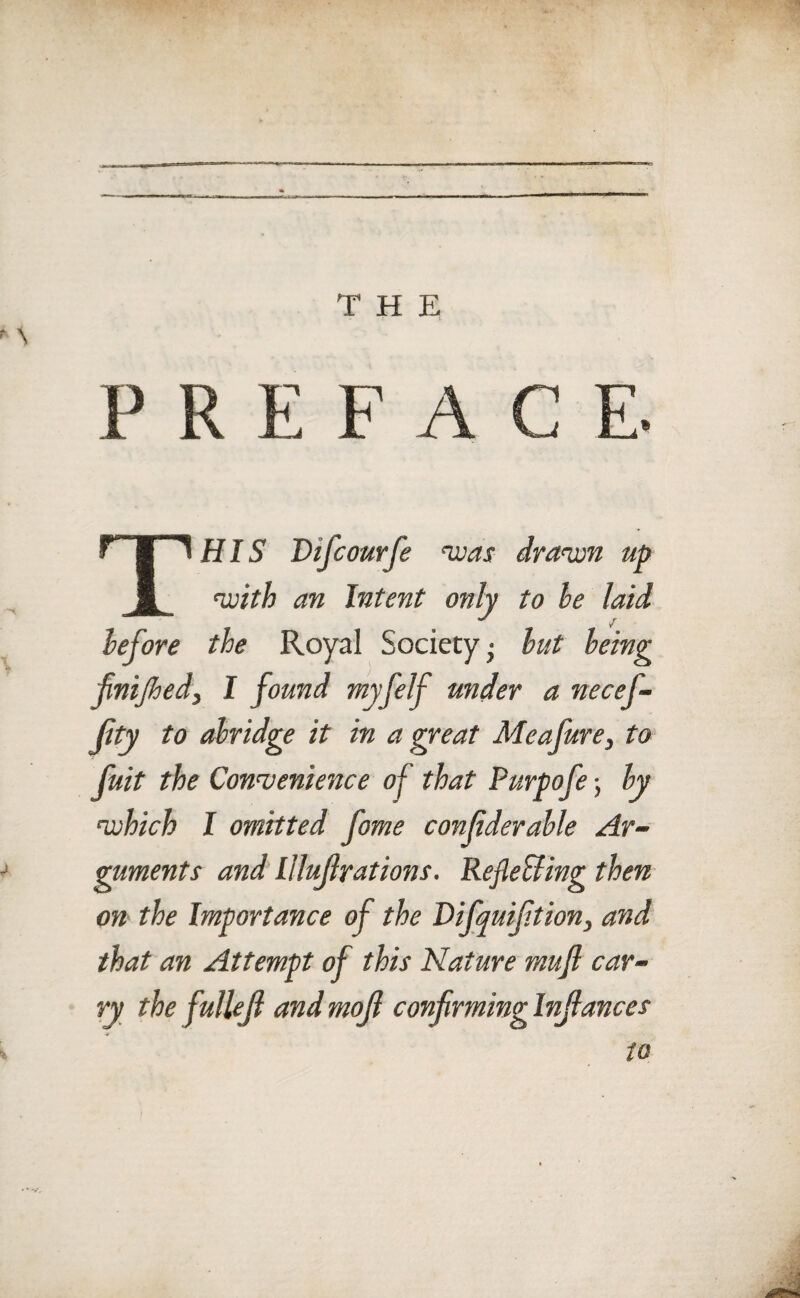 THE f S P R E F A C E. THIS Difcourfe was drawn up with an Intent only to he laid before the Royal Society; but being finijhed, I found myfelf under a necefi- jity to abridge it in a great Meajure, to fuit the Convenience of that Purpofe; by which I omitted fame confderable Ar- j guments and llluf rations. Refle&ing then on the Importance of the Difquifition, and that an Attempt of this Nature muft car¬ ry the fullef and mof confirming Infiances \ to