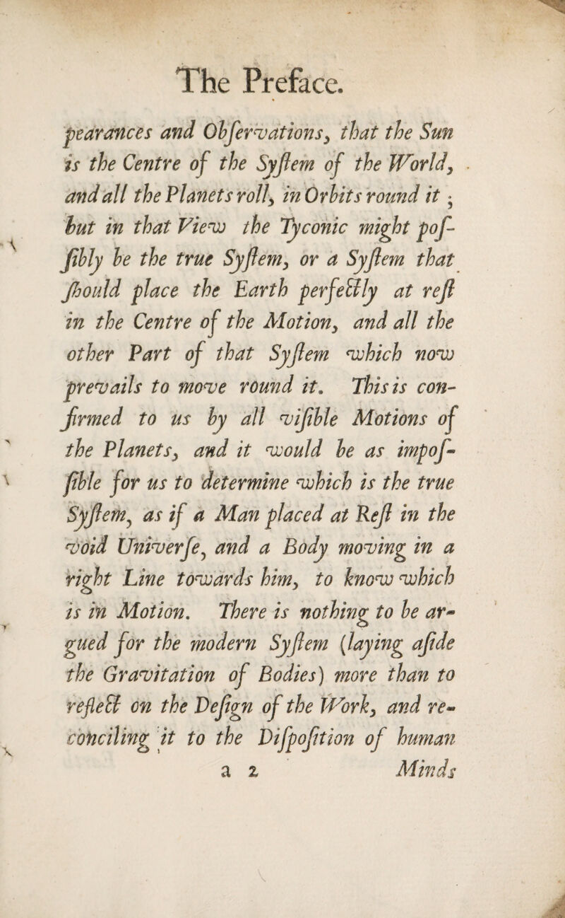 pearonces and Obfervations, that the Sun is the Centre of the Syjiem of the World, and all the Planets roll, in Orbits round it - hut in that View the Tyconic might pof- Jibly be the true Syjiem, or a Syjiem that Jhould place the Earth perfectly at rejl in the Centre of the Motion, and all the other Part of that Syjiem ‘which now prevails to move round it. This is con¬ firmed to us by all vifible Motions of the Planets, and it would he as imp of- jible for us to determine which is the true Syjiem, as if a Man placed at Rejl in the void Univerfe, and a Body moving in a right Line towards him, to know which is in Motion. There is nothing to be ar¬ gued for the modern Syjiem (laying aftde the Gravitation of Bodies) more than to reflecl on the Defgn of the Work, and re¬ conciling it to the Difpoftion of human Minds a i