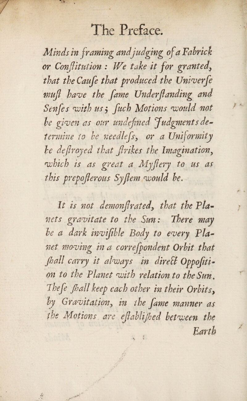 i .? ' l Minds in framing and judging ofa Fabrick or Conjlitution : We take it for granted, that the Caufe that produced the Univerfe mujl have the fame Underjlanding and Senfes with us $ fuch Motions would not he given as our undefined Judgments de¬ termine to he needlefs, or a Uniformity he defrayed that Jlrikes the Imagination, ry to us as this prepojlerous Syjlem would he. ■which is as great a Myfi It is not demonjlrated, that the Via¬ net s gravitate to the Sun: There may he a dark invijihle Body to every Via¬ net moving in a correfpondent Orbit that fi>all carry it always in direU Oppojiti- on to the Planet with relation to the Sun. Thefe Jhall keep each other in their Orbits, by Gravitation, in the fame manner as the Motions are ejlablijhed between the Earth