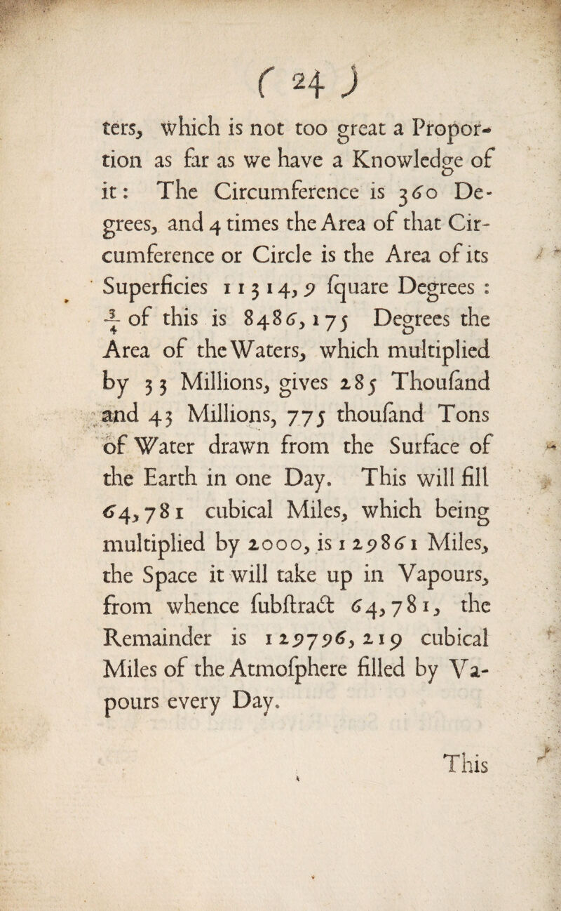 c h ) ters, which is not too great a Propor¬ tion as far as we have a Knowledge of it: The Circumference is 360 De¬ grees, and 4 times the Area of that Cir¬ cumference or Circle is the Area of its Superficies 11314, 9 fquare Degrees : -2- of this is 8486', 175 Degrees the Area of the Waters, which multiplied by 3 3 Millions, gives 185 Thouland and 43 Millions, 775 thouland Tons of Water drawn from the Surface of the Earth in one Day. This will fill 64,781 cubical Miles, which being multiplied by 2000, is 125)861 Miles, the Space it will take up in Vapours, from whence fubftraft 64,781, the Remainder is 12517.96,219 cubical Miles of the Atmofphere filled by Va¬ pours every Day.