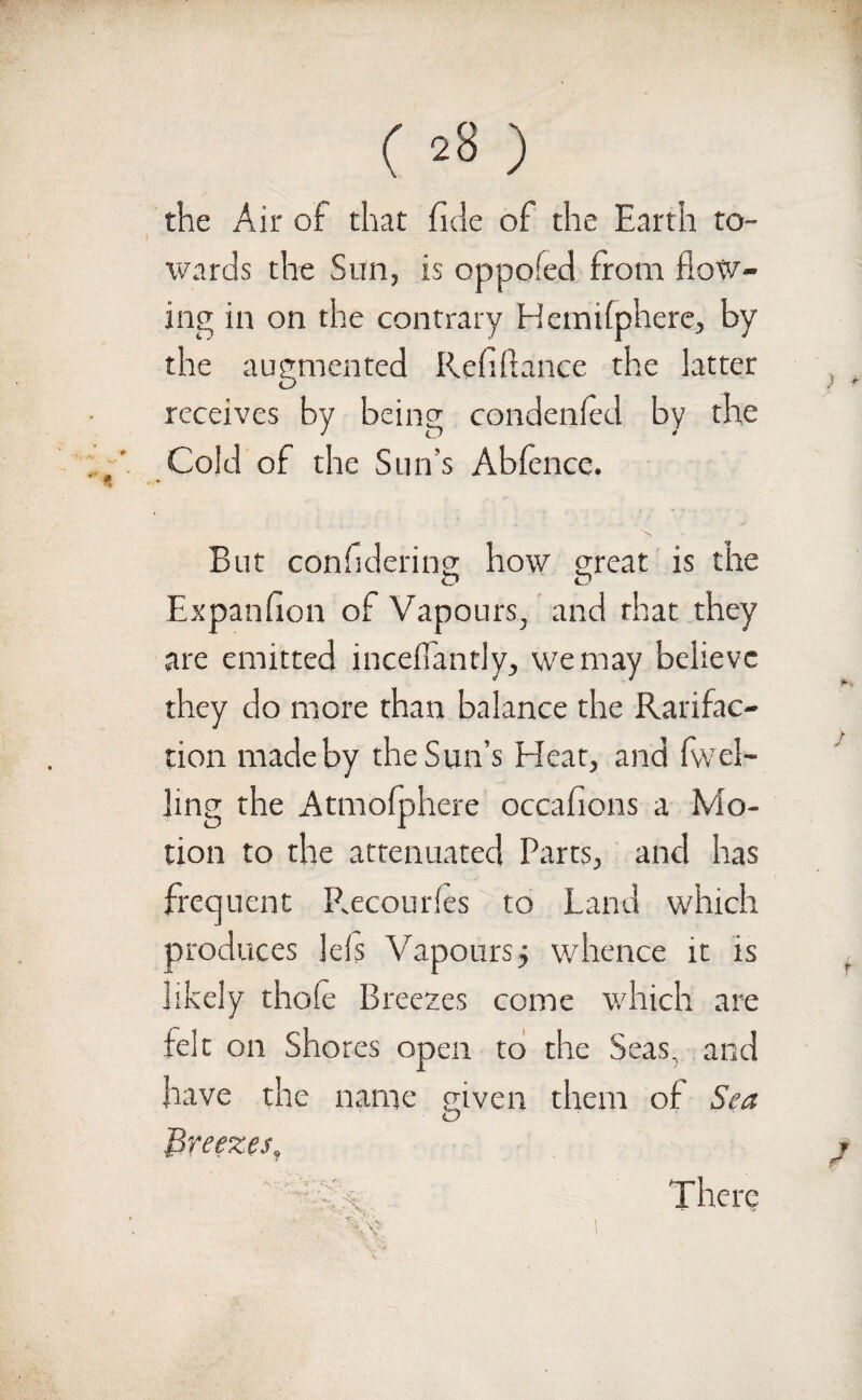 () the Air of that fide of the Earth to¬ wards the Sun, is oppofed from flow¬ ing in on the contrary Hcmifphere, by the augmented Refifiance the latter receives by being condenfed by the Cold of the Sun’s Abfence. But confidering how great is the Expansion of Vapours, and that they are emitted inceffantly, we may believe they do more than balance the Rarifac- tion made by the Sun’s Bleat, and (wel¬ ling the Atmofphere occafions a Mo¬ tion to the attenuated Parts, and has frequent Recourfes to Land which produces Ids Vapours, whence it is likely thofe Breezes come which are felt on Shores open to the Seas, and have the name given them of Sea Breezes, - *VC There