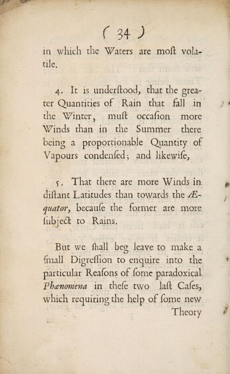 m which the Waters are moft vola¬ tile. 4. It is underftood, that the grea¬ ter Quantities of Rain that fall in the Winter, muff occafion more Winds than in the Summer there being a proportionable Quantity of Vapours condenfed; and likewife. S. That there are more Winds in diftant Latitudes than towards the ^£- quator, becaufe the former are more iubjecl to Rains. But we (hall beg leave to make a {mail Digreffion to enquire into the particular Realons of fomc paradoxical Phenomena in thefe two lafl Cafes, which requiring the help of fbme new Theory