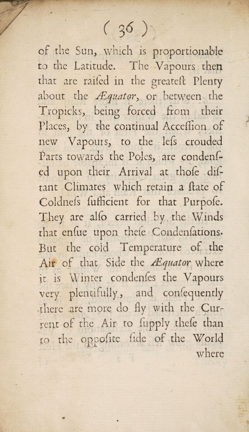 or the San, which is proportionable to the Latitude. The Vapours then that are railed in the greatest Plenty about the /Equator, or between the Tropicks, being forced from their Places, by the continual Acccftion of new Vapours, to the lefs crouded Parts towards the Poles, are condenf- cd upon their Arrival at thole dis¬ tant Climates which retain a fiate of Coldnels fufficient for that Purpole. They are alfo carried by the Winds that enfue upon theie Condenlations. But the cold Temperature of the Air of that Side the s.Equator where it is Winter condeftles the Vapours very, plentifully, and confecjuently there are more do fly with the Cur¬ rent of the Air to fupply theie than to the oppofitc lide of the World where /