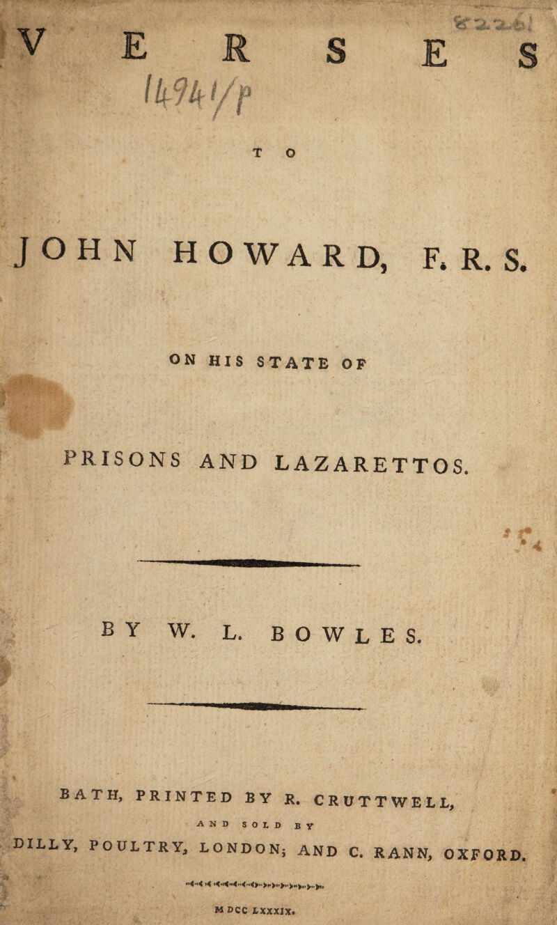 h'm E R S / Ur f / I H T O ON HIS STATE OF E JOHN HOWARD, F. R. S. RISONS AND LAZARETTOS. # #41 5 -< Y W. L. BOWLES. BATH, PRINTED BY R. CRUTTWELL, AND SOLD BY DILLY, POULTRY, LONDON; AND C. RANN, OXFORD. M DCC LXXXIX.