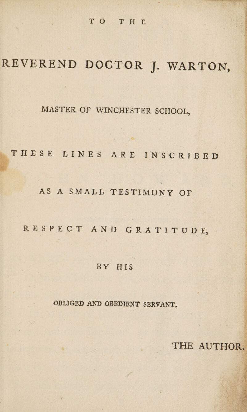 REVEREND DOCTOR J. WARTON, MASTER OF WINCHESTER SCHOOL, THESE LINES ARE INSCRIBED AS A SMALL TESTIMONY OF RESPECT AND GRATITUDE, BY HIS I OBLIGED AND OBEDIENT SERVANT, THE AUTHOR.