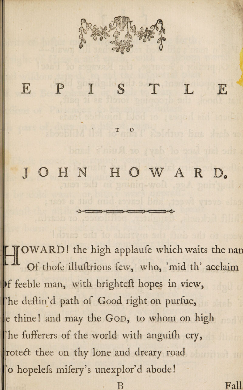 EPISTLE V T O JOHN HOWARD. ►ffowC! 1 111 »— ^JJ'OWARD! the high applaufe which waits the nan Of thofe illuftrious few, who, ’mid th’ acclaim >f feeble man, with brighteft hopes in view, 'he deftin’d path of Good right on purfue, ■ e thine! and may the God, to whom on high I he fufferers of the world with anguifh cry, 'roteft thee on thy lone and dreary road ~o hopelefs mifery’s unexplor’d abode! • B Fall