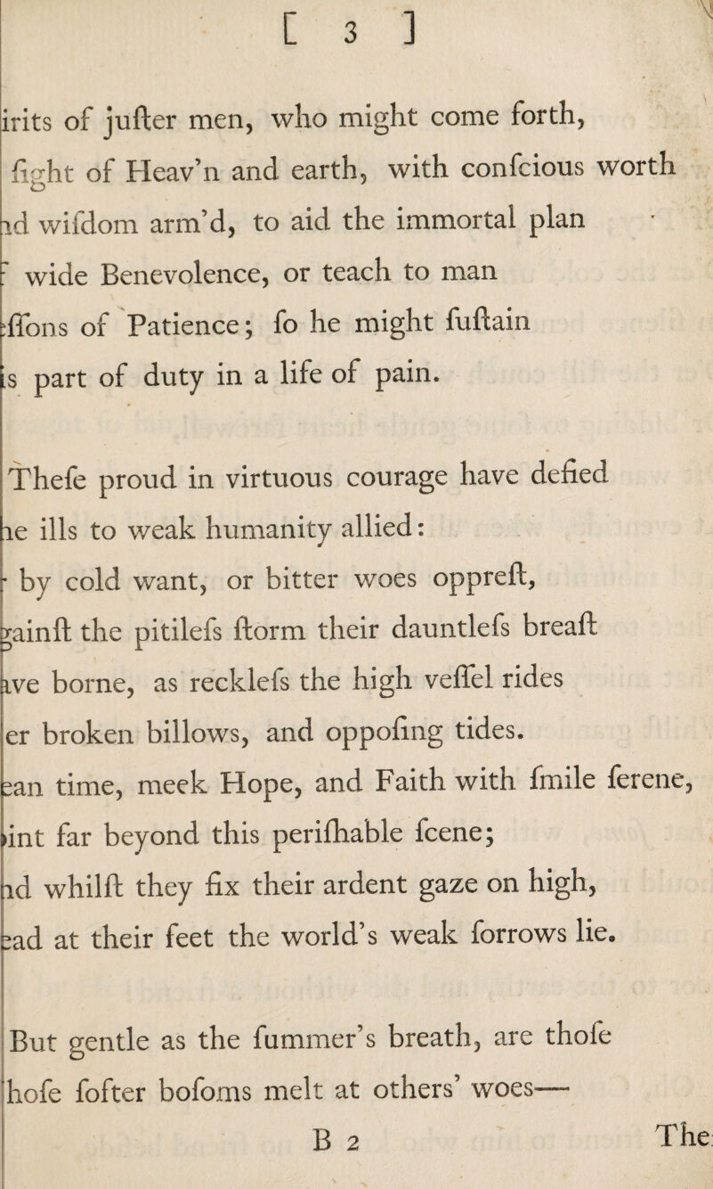 N irits of jufter men, who might come forth, fight of Heav’n and earth, with confcious worth id wifdom arm’d, to aid the immortal plan : wide Benevolence, or teach to man :ffons of Patience; fo he might fuftain is part of duty in a life of pain. Thefe proud in virtuous courage have defied le ills to weak humanity allied: by cold want, or bitter woes oppreft, . gainft the pitilefs ftorm their dauntlefs breaft ive borne, as recklefs the high veffel rides er broken billows, and oppofing tides. san time, meek Hope, and Faith with fmile ferene, >int far beyond this perifhable fcene; nd whilft they fix their ardent gaze on high, sad at their feet the world’s weak forrows lie. But gentle as the fummer’s breath, are thofe hofe fofter bofoms melt at others’ woes— B 2 The