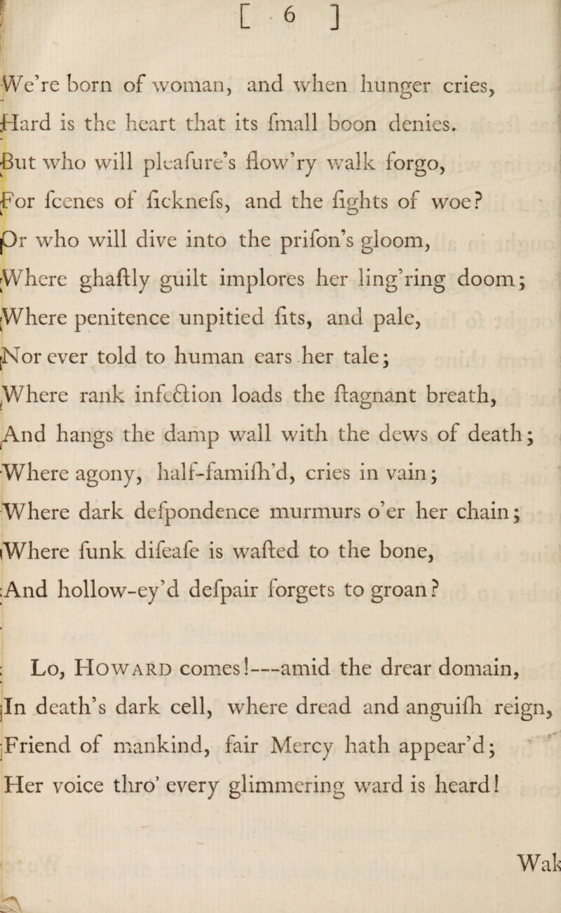 We’re born of woman, and when hunger cries, Hard is the heart that its fmall boon denies. -But who will pleafure’s fiow’ry walk forgo, For lcenes of ftcknefs, and the fights of woe? pr who will dive into the prifon’s gloom, Where ghaftly guilt implores her ling’ring doom; Where penitence unpitied fits, and pale, [Nor ever told to human ears her tale; Where rank infection loads the ftagnant breath, .And hangs the damp wall with the dews of death; Where agony, half-famifh’d, cries in vain; Where dark defpondence murmurs o’er her chain; Where funk difeafe is wafted to the bone, ;And hollow-ey’d defpair forgets to groan? ; Lo, Howard comes!—amid the drear domain, jin death’s dark cell, where dread and anguifh reign jFriend of mankind, fair Mercy hath appear’d; Her voice thro’ every glimmering ward is heard!