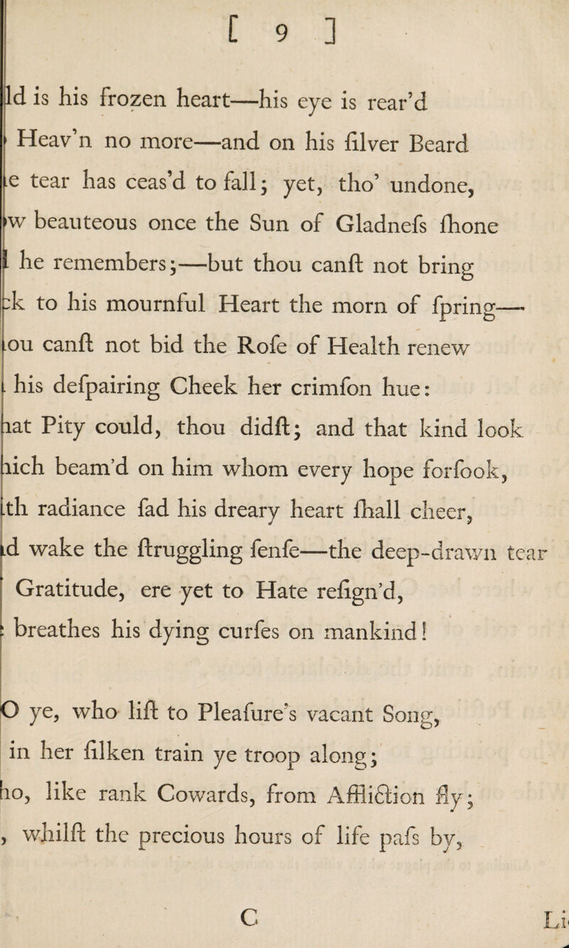 Id is his frozen heart—his eye is rear’d 1 Heav’n no more—and on his filver Beard tear has ceas’d to fall; yet, tho’ undone, fw beauteous once the Sun of Gladnefs fhone he remembers;—but thou canft not bring :k to his mournful Heart the morn of fpring—- ou canft not bid the Rofe of Health renew his defpairing Cheek her crimfon hue: lat Pity could, thou didft; and that kind look aich beam’d on him whom every hope forfook, th radiance fad his dreary heart ihall cheer, id wake the ftruggling fenfe—the deep-drawn tear Gratitude, ere yet to Hate reftgn’d, : breathes his dying curfes on mankind! O ye, who lift to Pleafure’s vacant Song, in her ftlken train ye troop along; bo, like rank Cowards, from Affiiffton fly; , whilft the precious hours of life pafs by, C Li