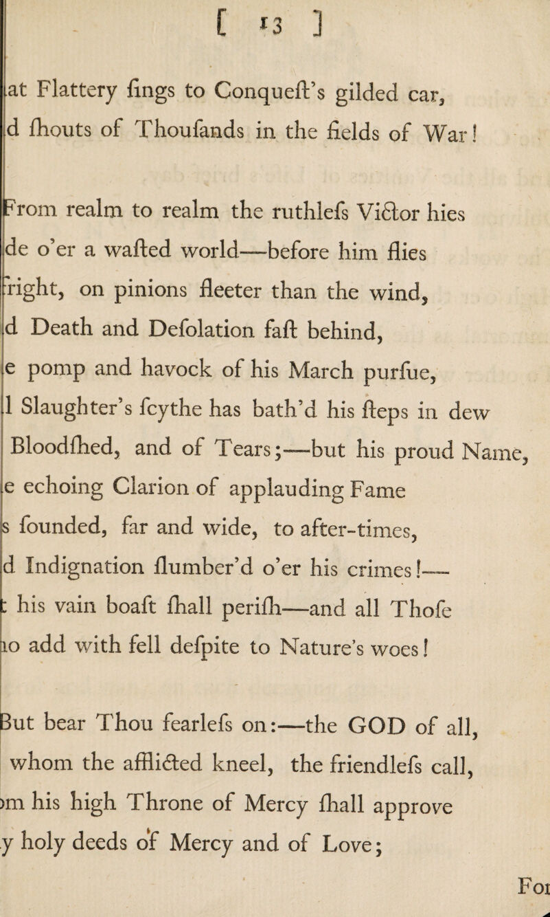 t *3 ] [at Flattery lings to Conqueft’s gilded car, d fhouts of Thoufands in the fields of War! From realm to realm the ruthlefs Viflor hies de o’er a wafted world—before him flies right, on pinions fleeter than the wind, d Death and Defolation fall behind, ie pomp and havock of his March purfue, 1 Slaughter s fey the has bath’d his fteps in dew Bloodfhed, and of Tears;—but his proud Name, ie echoing Clarion of applauding Fame founded, far and wide, to after-times, d Indignation flumber’d o’er his crimes !-— : his vain boaft fhall perifh—and all Thofe 10 add with fell defpite to Nature’s woes! But bear Thou fearlefs on:—the GOD of all, whom the affli&ed kneel, the friendlefs call, >m his high Throne of Mercy fhall approve y holy deeds of Mercy and of Love; Foi