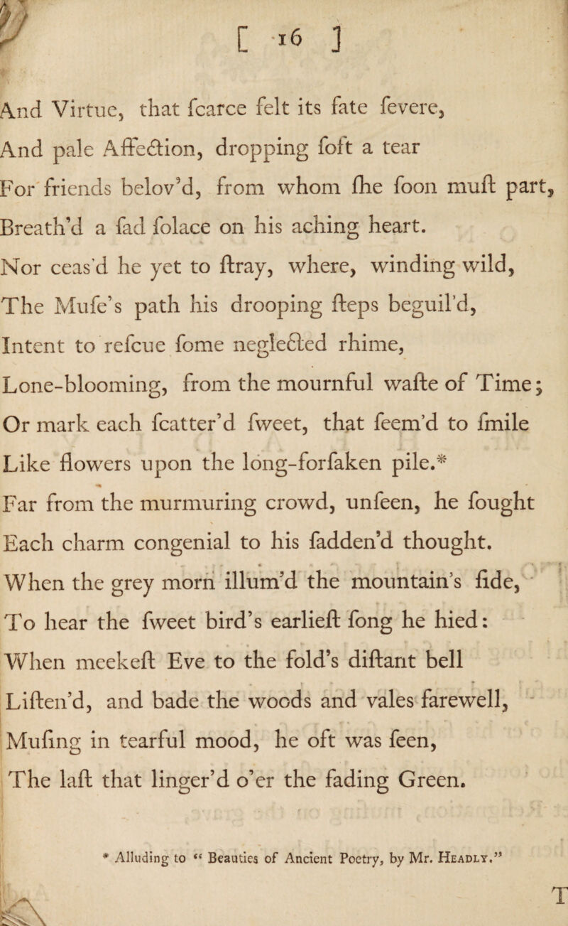 And Virtue, that fcarce felt its fate fevere, And pale Affection, dropping foft a tear For friends belov’d, from whom fhe foon muft part Breath’d a fad folace on his aching heart. Nor ceas'd he yet to ftray, where, winding wild, The Mufe’s path his drooping fleps beguil’d, Intent to refcue fome neglefted rhime, Lone-blooming, from the mournful wafte of Time; Or mark each fcatter’d fweet, that feem’d to fmile Like flowers upon the long-forfaken pile.* Far from the murmuring crowd, unfeen, he fought Each charm congenial to his fadden’d thought. When the grey morn illum’d the mountain’s fide, To hear the fweet bird’s earlieft fong he hied: a * • When meekeft Eve to the fold’s diftant bell Liften’d, and bade the woods and vales farewell, 1 * Mufing in tearful mood, he oft was feen, The laft that linger’d o’er the fading Green. # Alluding to (C Beauties of Ancient Poetry, by Mr. Headly.”