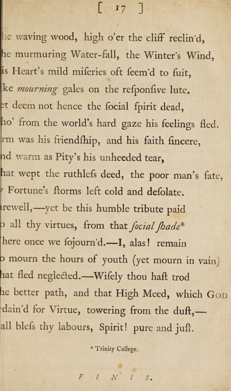 [ >7 ] ae waving wood, high o’er the cliff reclin’d, he murmuring Water-fall, the Winter’s Wind, is Heart’s mild miferies oft feem’d to fuit, ke mourning gales on the refponlive lute. -t deem not hence the focial fpirit dead, 10’ from the world’s hard gaze his feelings fled, rm was his friendfhip, and his faith flncere, id warm as Pity’s his unheeded tear, fiat wept the ruthlefs deed, the poor man’s fate, r Fortune’s ftorms left cold and defolate. .rewell,—yet be this humble tribute paid i all thy virtues, from that focial Jhade* here once we fojourn’d.—I, alas! remain i mourn the hours of youth (yet mourn in vain) lat fled negle&ed.—Wifely thou haft trod le better path, and that High Meed, which God •dam d for Virtue, towering from the duft,— all blefs thy labours, Spirit! pure and juft. * Trinity College. finis.