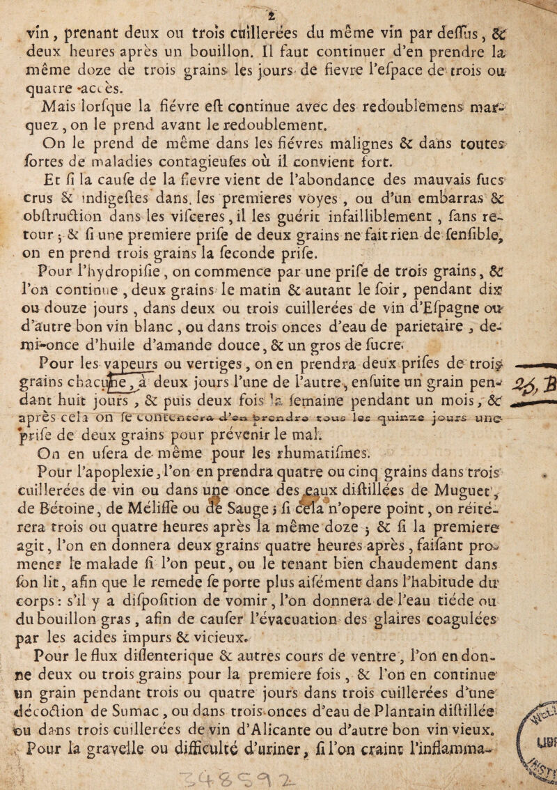 vin, prenant deux ou trois cuillerées du même vin par deffùs, 8C deux heures après un bouillon. Il faut continuer d’en prendre la même doze de trois grains les jours de fievre l’efpace de* trois ou quacre -ace ès. Mais lorfque la fièvre eft continue avec des redoublement mar^ quez,on le prend avant le redoublement. On le prend de même dans les fièvres malignes & dans toutes fortes de maladies contagieufes où il convient fort. Et fi la caufe de la fievre vient de l’abondance des mauvais fucs crus & mdigefies dans, les premières voyes , ou d’un embarras obftrudion dans les vifeeres,il les guérit infailliblement , fans re¬ tour y fi une première prife de deux grains ne faitrien de fenfible, on en prend trois grains la fécondé prife. Pour l’hydropifie , on commence par une prife de trois grains, 8d l’on continue , deux grains le matin & autant lefoir, pendant dix ou douze jours, dans deux ou trois cuillerées de vin d’Efpagne otr d’autre bon vin blanc , ou dans trois onces d’eau de pariétaire , de- mi^once d’huile d’amande douce, & un gros de fucre< Pour les vapeurs ou vertiges, on en prendra deux prifes de trois1 grains chacune ,jà~deux jours l’une de l’autre, enfuite un grain pen-f danc huit jours , 8c puis deux fois ^a femaine pendant un mois, & après Cela on feCülKeflttcrft brcnJrô tous l@c qumse jours une prife de deux grains pour prévenir le mal. On en ufera de- même pour les rhumatifmes. Pour l’apoplexie, l’on en prendra quatre ou cinq grains dans trois cuillerées de vin ou dans une once desjçaux diftillées de Muguet', de Rétoine, de Mélifle ou dé Sauge 5 fi céla n’opere point, on réité¬ rera trois ou quatre heures après la même doze 3 & fi la première agit, l’on en donnera deux grains quatre heures après, faifant pro* mener le malade fi l’on peut, ou le tenant bien chaudement dans fcn lit, afin que le remede fe porte plus aifémenc dans l’habitude du. corps : s’il y a difpoficion de vomir, l’on donnera de l’eau tiède ou du bouillon gras, afin de caufer l’évacuation des glaires coagulées par les acides impurs & vicieux* Pour le flux diflenterique 8c autres cours de ventre, l’on en don¬ ne deux ou trois grains pour la première fois, 8c l’on en conrinue un grain pendant trois ou quatre jours dans trois cuillerées d’une décodion de Sumac, ou dans trois onces d’eau de Plantain diftillée ou dans trois cuillerées devin d’Alicante ou d’autre bon vin vieux. Pour la graveile ou difficulté d’uriner, filon craint rinflamma- **3