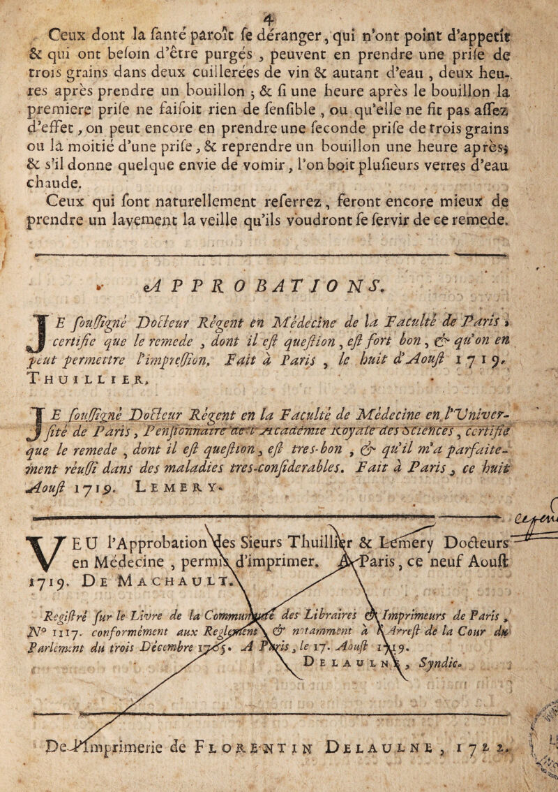 Ceux dont la fanté paroît fe déranger, qui n’ont point d’appetit & qui ont befoin d’être purgés , peuvent en prendre une prife de trois grains dans deux cuillerées de vin 5c autant d’eau , deux heu- res après prendre un bouillon , & fi une heure après le bouillon la première prife ne faifoit rien de fenfible , ou qu’elle ne fit pas aflez d’effet ,on peut encore en prendre une fécondé prife de trois grains ou la moitié d’une prife , 8t reprendre un bouillon une heure après* & s’il donne quelque envie de vomir, ronbqitplufieurs verres d’eau chaude. Ceux qui font naturellement referrez, feront encore mieux de prendre un lavement la veille qu’ils voudront fe fervir de ce remede. M P P R O BATIONS. JE fouffgné Docteur Relent en Médecine de la Faculté de Paris » certifie que le renie de , dont il efl queflion , efl fort bon, çf qu on en peut permettre l'impyefjion, Fait d Paris 5 le huit d3Aoufl 1719, X-HUlLLlf R, J’ E fou(ligné DoBeur Réçent en la Faculté de Médecine en l'Univer- jïté de Paris > P enfionnaire :de-rs± cadëmie icoyafe des sciences \ certifie que le remede , dont il efl queftion 3 efl très-bon 7 & qu'il mf a parfaite¬ ment réuffi dans des maladies tres-conflde râbles. Fait a Paris ^ ce huit VEU l’ApprobationMes Sieurs ThuilliVr & Lcmery Doéleurs en Médecine , permr^d’imprimer, J^Paris , ce neuf Aouft 1719. De Ma ch au LT # ft * ■f-**' f ‘f ’r ’ v' ' ' f. ’ ■ * ' „ À 4 ' ’ Régi fi rè fur le Livre de la CcmmumwU des Libraires dK Imprimeurs de Paris 9 FJ9 1117. conformément aux Reglarteni\& notamment a %4rrefi de la Cour dtp Parlement du trois Décembre si Phfs 3 le 17. JÎoufi 17.19. Deuül ni 1 Syndic.» jiouft iy\$' LEMER Y*