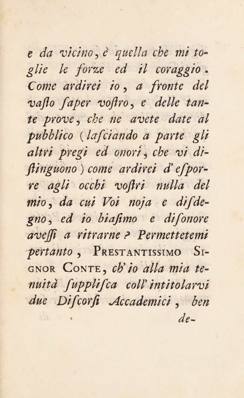 e da vicino, è quella che mi to¬ glie le forze ed il coraggio. Come ardirei io, a fronte del vafto faper voflro, e delle tan¬ te prove, che ne avete date al pubblico ( lafciando a parte gli altri pregi ed onori, che vi di- fiinguono ) come ardirei di efpor¬ re agli occhi voftri nulla del mio, da cui Voi no]a e di/de¬ gno , ed io biafimo e difonore avejfi a ritrarne ? Permettetemi pertanto, Prestantissimo Si¬ gnor Conte, ctìio alla mia te¬ nuità fuppltf:a coll’ intitolarvi due Difcorfi Accademici , ben ' de-