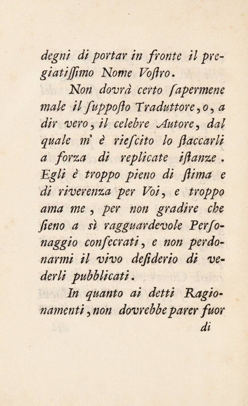degni di portar in fronte il pre¬ gi atijfimo Nome Vofiro. Non dovrà certo fapermene male il fuppoflo Traduttore ,<?, a dir vero, il celebre Autore, dal quale m è ri efcito lo fiaccarli a forza di replicate ifianze. Egli è troppo pieno di fiima e di riverenza per Voi, e troppo ama me , per non gradire che fieno a sì ragguardevole Perfo- naggio confecrati, e non perdo¬ narmi il vivo defiderio di ve¬ derli pubblicati. In quanto ai detti Ragio¬ namenti , non dovrebbe parer fuor di
